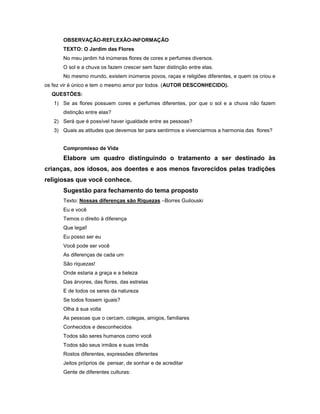 OBSERVAÇÃO-REFLEXÃO-INFORMAÇÃO
TEXTO: O Jardim das Flores
No meu jardim há inúmeras flores de cores e perfumes diversos.
O sol e a chuva os fazem crescer sem fazer distinção entre elas.
No mesmo mundo, existem inúmeros povos, raças e religiões diferentes, e quem os criou e
os fez vir é único e tem o mesmo amor por todos. (AUTOR DESCONHECIDO).
QUESTÕES:
1) Se as flores possuem cores e perfumes diferentes, por que o sol e a chuva não fazem
distinção entre elas?
2) Será que é possível haver igualdade entre as pessoas?
3) Quais as atitudes que devemos ter para sentirmos e vivenciarmos a harmonia das flores?
Compromisso de Vida
Elabore um quadro distinguindo o tratamento a ser destinado às
crianças, aos idosos, aos doentes e aos menos favorecidos pelas tradições
religiosas que você conhece.
Sugestão para fechamento do tema proposto
Texto: Nossas diferenças são Riquezas –Borres Guilouski
Eu e você
Temos o direito à diferença
Que legal!
Eu posso ser eu
Você pode ser você
As diferenças de cada um
São riquezas!
Onde estaria a graça e a beleza
Das árvores, das flores, das estrelas
E de todos os seres da natureza
Se todos fossem iguais?
Olha à sua volta
As pessoas que o cercam, colegas, amigos, familiares
Conhecidos e desconhecidos
Todos são seres humanos como você
Todos são seus irmãos e suas irmãs
Rostos diferentes, expressões diferentes
Jeitos próprios de pensar, de sonhar e de acreditar
Gente de diferentes culturas:
 