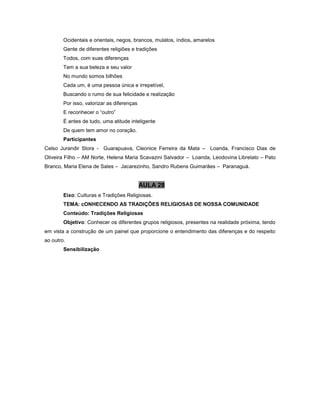 Ocidentais e orientais, negos, brancos, mulatos, índios, amarelos
Gente de diferentes religiões e tradições
Todos, com suas diferenças
Tem a sua beleza e seu valor
No mundo somos bilhões
Cada um, é uma pessoa única e irrepetível,
Buscando o rumo de sua felicidade e realização
Por isso, valorizar as diferenças
E reconhecer o “outro”
É antes de tudo, uma atitude inteligente
De quem tem amor no coração.
Participantes
Celso Jurandir Stora - Guarapuava, Cleonice Ferreira da Mata – Loanda, Francisco Dias de
Oliveira Filho – AM Norte, Helena Maria Scavazini Salvador – Loanda, Leodovina Librelato – Pato
Branco, Maria Elena de Sales – Jacarezinho, Sandro Rubens Guimarães – Paranaguá.
AULA 28
Eixo: Culturas e Tradições Religiosas.
TEMA: cONHECENDO AS TRADIÇÕES RELIGIOSAS DE NOSSA COMUNIDADE
Conteúdo: Tradições Religiosas
Objetivo: Conhecer os diferentes grupos religiosos, presentes na realidade próxima, tendo
em vista a construção de um painel que proporcione o entendimento das diferenças e do respeito
ao outro.
Sensibilização
 