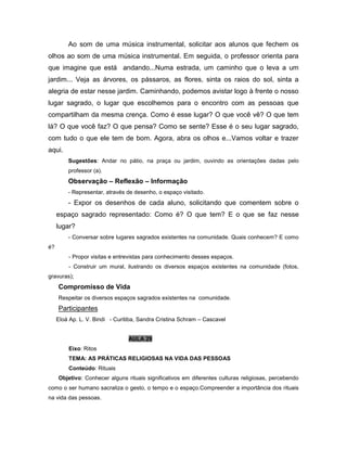 Ao som de uma música instrumental, solicitar aos alunos que fechem os
olhos ao som de uma música instrumental. Em seguida, o professor orienta para
que imagine que está andando...Numa estrada, um caminho que o leva a um
jardim... Veja as árvores, os pássaros, as flores, sinta os raios do sol, sinta a
alegria de estar nesse jardim. Caminhando, podemos avistar logo à frente o nosso
lugar sagrado, o lugar que escolhemos para o encontro com as pessoas que
compartilham da mesma crença. Como é esse lugar? O que você vê? O que tem
lá? O que você faz? O que pensa? Como se sente? Esse é o seu lugar sagrado,
com tudo o que ele tem de bom. Agora, abra os olhos e...Vamos voltar e trazer
aqui.
Sugestões: Andar no pátio, na praça ou jardim, ouvindo as orientações dadas pelo
professor (a).
Observação – Reflexão – Informação
- Representar, através de desenho, o espaço visitado.
- Expor os desenhos de cada aluno, solicitando que comentem sobre o
espaço sagrado representado: Como é? O que tem? E o que se faz nesse
lugar?
- Conversar sobre lugares sagrados existentes na comunidade. Quais conhecem? E como
é?
- Propor visitas e entrevistas para conhecimento desses espaços.
- Construir um mural, ilustrando os diversos espaços existentes na comunidade (fotos,
gravuras);
Compromisso de Vida
Respeitar os diversos espaços sagrados existentes na comunidade.
Participantes
Eloá Ap. L. V. Bindi - Curitiba, Sandra Cristina Schram – Cascavel
AULA 29
Eixo: Ritos
TEMA: AS PRÁTICAS RELIGIOSAS NA VIDA DAS PESSOAS
Conteúdo: Rituais
Objetivo: Conhecer alguns rituais significativos em diferentes culturas religiosas, percebendo
como o ser humano sacraliza o gesto, o tempo e o espaço.Compreender a importância dos rituais
na vida das pessoas.
 