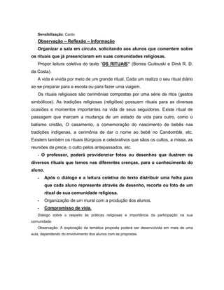 Sensibilização: Canto
Observação – Reflexão – Informação
Organizar a sala em círculo, solicitando aos alunos que comentem sobre
os rituais que já presenciaram em suas comunidades religiosas.
Propor leitura coletiva do texto “OS RITUAIS” (Borres Guilouski e Diná R. D.
da Costa).
A vida é vivida por meio de um grande ritual. Cada um realiza o seu ritual diário
ao se preparar para a escola ou para fazer uma viagem.
Os rituais religiosos são cerimônias compostas por uma série de ritos (gestos
simbólicos). As tradições religiosas (religiões) possuem rituais para as diversas
ocasiões e momentos importantes na vida de seus seguidores. Existe ritual de
passagem que marcam a mudança de um estado de vida para outro, como o
batismo cristão, O casamento, a comemoração do nascimento de bebês nas
tradições indígenas, a cerimônia de dar o nome ao bebê no Candomblé, etc.
Existem também os rituais litúrgicos e celebrativos que sãos os cultos, a missa, as
reuniões de prece, o culto pelos antepassados, etc.
- O professor, poderá providenciar fotos ou desenhos que ilustrem os
diversos rituais que temos nas diferentes crenças, para o conhecimento do
aluno.
- Após o diálogo e a leitura coletiva do texto distribuir uma folha para
que cada aluno represente através de desenho, recorte ou foto de um
ritual de sua comunidade religiosa.
- Organização de um mural com a produção dos alunos.
- Compromisso de vida.
Diálogo sobre o respeito às práticas religiosas e importância da participação na sua
comunidade.
Observação: A exploração da temática proposta poderá ser desenvolvida em mais de uma
aula, dependendo do envolvimento dos alunos com as propostas.
 