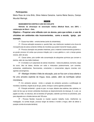 Participantes
Maria Rosa de Lima Brito, Silvia Helena Cerezine. Ivanira Maria Secoru, Campo
Mourão/ Maringá.
AULA 39
MANDAMENTOS CONTRA O USO DO CHICLETE
Retirado do almanaque da associação médica (Medical Book, ano 2001) –
colaboração de Otavir – Gaia.
Objetivo – Propiciar uma reflexão com os alunos, para que evitem, o uso de
chicletes em ambientes não inconvenientes, como a escola, igreja, por
exemplo.
1º - Causa mau hálito – entorta dentes (sorte do ortodentista);
2º - Provoca salivação excessiva e, quando falar, seu interlocutor receberá uma chuva de
micropartículas de saliva contendo milhões de micróbios que podem transmitir herpes, gripes.
3º - Provoca ulceração nas paredes intestinais, pois o material é extremamente grudento e,
ao grudar provoca mil cortes que provoca irritação com o suco gástrico e, com o tempo graves
úlceras, além de azia.
4º - Causa cáries, pois contêm alta concentração de adoçantes químicos que corroem a
dentina, além de mau-hálito (halitose).
5º - O chiclete é um subproduto de sobras industriais – restos de plásticos, borracha, raspa
de couro, óleo de baleia, diluídos em soda e misturados posteriormente, com corantes,
acidulantes, estabilizantes, flavonizantes, umectantes e conservantes (alguns corantes com
agentes cancerígenos).
6º - Mastigar chiclete é falta de educação, pois se fica com a boca aberta e
há uma amostra explícita de língua, boca, palato, além da borrifação salivar
microbiana.
7º- Em ambiente sempre úmido e variação de ambiente aumenta a proliferação de
micróbios, bactérias, engole-se pó de giz, poeira, fumaça e outros agentes poluidores.
8º - Poluição ambiental – gruda no piso, na roupa, debaixo das cadeiras, das carteiras, no
cesto de lixo que se tornam ambientes favoráveis ao desenvolvimento de doenças. E, o pior, se
jogado ao chão, na natureza, até os bisnetos (3ª geração), saberão que fomos os poluidores, pois
para degradar-se o chiclete demora até 100 anos.
9º - Provoca flacidez muscular (o maxilar superior trabalha muito, interferindo na
mastigação, na correta dicção, provoca ranger de dentes e morder a língua, além de alterar a
posição correta da arcada dentária).
 