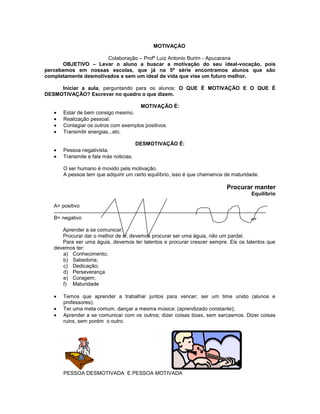MOTIVAÇÀO
Colaboração – Profº Luiz Antonio Burim - Apucarana
OBJETIVO – Levar o aluno a buscar a motivação do seu ideal-vocação, pois
percebemos em nossas escolas, que já na 5ª série encontramos alunos que são
completamente desmotivados e sem um ideal de vida que vise um futuro melhor.
Iniciar a aula, perguntando para os alunos: O QUE É MOTIVAÇÃO E O QUE É
DESMOTIVAÇÃO? Escrever no quadro o que dizem.
MOTIVAÇÃO É:
Estar de bem consigo mesmo.
Realização pessoal.
Contagiar os outros com exemplos positivos.
Transmitir energias...etc.
DESMOTIVAÇÃO É:
Pessoa negativista.
Transmite e fala más noticias.
O ser humano é movido pela motivação.
A pessoa tem que adquirir um certo equilíbrio, isso é que chamamos de maturidade.
Procurar manter
Equilíbrio
A= positivo
B= negativo
Aprender a se comunicar;
Procurar dar o melhor de si; devemos procurar ser uma águia, não um pardal.
Para ser uma águia, devemos ter talentos e procurar crescer sempre. Eis os talentos que
devemos ter:
a) Conhecimento;
b) Sabedoria;
c) Dedicação;
d) Perseverança
e) Coragem;
f) Maturidade
Temos que aprender a trabalhar juntos para vencer; ser um time unido (alunos e
professores);
Ter uma meta comum, dançar a mesma música: (aprendizado constante);
Aprender a se comunicar com os outros; dizer coisas boas, sem sarcasmos. Dizer coisas
ruins, sem porém o outro.
PESSOA DESMOTIVADA E PESSOA MOTIVADA
 