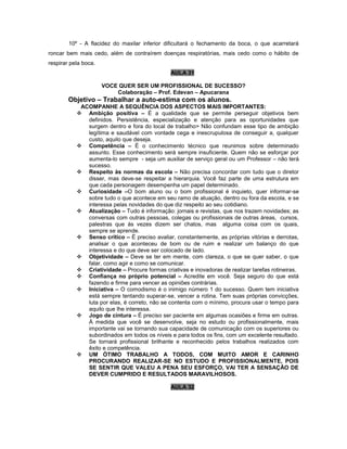 10º - A flacidez do maxilar inferior dificultará o fechamento da boca, o que acarretará
roncar bem mais cedo, além de contraírem doenças respiratórias, mais cedo como o hábito de
respirar pela boca.
AULA 31
VOCE QUER SER UM PROFISSIONAL DE SUCESSO?
Colaboração – Prof. Edevan – Apucarana
Objetivo – Trabalhar a auto-estima com os alunos.
ACOMPANHE A SEQUÊNCIA DOS ASPECTOS MAIS IMPORTANTES:
 Ambição positiva – É a qualidade que se permite perseguir objetivos bem
definidos. Persistência, especialização e atenção para as oportunidades que
surgem dentro e fora do local de trabalho> Não confundam esse tipo de ambição
legítima e saudável com vontade cega e inescrupulosa de conseguir a, qualquer
custo, aquilo que deseja.
 Competência – É o conhecimento técnico que reunimos sobre determinado
assunto. Esse conhecimento será sempre insuficiente. Quem não se esforçar por
aumenta-lo sempre - seja um auxiliar de serviço geral ou um Professor – não terá
sucesso.
 Respeito às normas da escola – Não precisa concordar com tudo que o diretor
disser, mas deve-se respeitar a hierarquia. Você faz parte de uma estrutura em
que cada personagem desempenha um papel determinado.
 Curiosidade –O bom aluno ou o bom profissional é inquieto, quer informar-se
sobre tudo o que acontece em seu ramo de atuação, dentro ou fora da escola, e se
interessa pelas novidades do que diz respeito ao seu cotidiano.
 Atualização – Tudo é informação: jornais e revistas, que nos trazem novidades; as
conversas com outras pessoas, colegas ou profissionais de outras áreas, cursos,
palestras que às vezes dizem ser chatos, mas alguma coisa com os quais,
sempre se aprende.
 Senso crítico – É preciso avaliar, constantemente, as próprias vitórias e derrotas,
analisar o que aconteceu de bom ou de ruim e realizar um balanço do que
interessa e do que deve ser colocado de lado.
 Objetividade – Deve se ter em mente, com clareza, o que se quer saber, o que
falar, como agir e como se comunicar.
 Criatividade – Procure formas criativas e inovadoras de realizar tarefas rotineiras.
 Confiança no próprio potencial – Acredite em você. Seja seguro do que está
fazendo e firme para vencer as opiniões contrárias.
 Iniciativa – O comodismo é o inimigo número 1 do sucesso. Quem tem iniciativa
está sempre tentando superar-se, vencer a rotina. Tem suas próprias convicções,
luta por elas, é correto, não se contenta com o mínimo, procura usar o tempo para
aquilo que lhe interessa.
 Jogo de cintura – É preciso ser paciente em algumas ocasiões e firme em outras.
À medida que você se desenvolve, seja no estudo ou profissionalmente, mais
importante vai se tornando sua capacidade de comunicação com os superiores ou
subordinados em todos os níveis e para todos os fins, com um excelente resultado.
Se tornará profissional brilhante e reconhecido pelos trabalhos realizados com
êxito e competência.
 UM ÓTIMO TRABALHO A TODOS, COM MUITO AMOR E CARINHO
PROCURANDO REALIZAR-SE NO ESTUDO E PROFISSIONALMENTE, POIS
SE SENTIR QUE VALEU A PENA SEU ESFORÇO, VAI TER A SENSAÇÃO DE
DEVER CUMPRIDO E RESULTADOS MARAVILHOSOS.
AULA 32
 