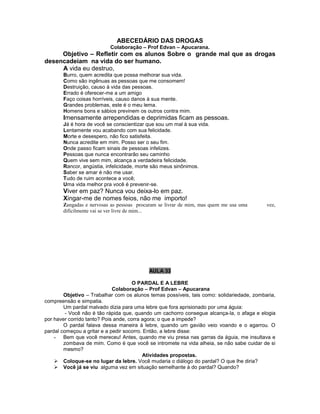 ABECEDÁRIO DAS DROGAS
Colaboração – Prof Edvan – Apucarana.
Objetivo – Refletir com os alunos Sobre o grande mal que as drogas
desencadeiam na vida do ser humano.
A vida eu destruo,
Burro, quem acredita que possa melhorar sua vida.
Como são ingênuas as pessoas que me consomem!
Destruição, causo à vida das pessoas.
Errado é oferecer-me a um amigo
Faço coisas horríveis, causo danos à sua mente.
Grandes problemas, este é o meu lema.
Homens bons e sábios previnem os outros contra mim.
Imensamente arrependidas e deprimidas ficam as pessoas.
Já é hora de você se conscientizar que sou um mal à sua vida.
Lentamente vou acabando com sua felicidade.
Morte e desespero, não fico satisfeita.
Nunca acredite em mim. Posso ser o seu fim.
Onde passo ficam sinais de pessoas infelizes.
Pessoas que nunca encontrarão seu caminho
Quem vive sem mim, alcança a verdadeira felicidade.
Rancor, angústia, infelicidade, morte são meus sinônimos.
Saber se amar é não me usar.
Tudo de ruim acontece a você;
Uma vida melhor pra você é prevenir-se.
Viver em paz? Nunca vou deixa-lo em paz.
Xingar-me de nomes feios, não me importo!
Zangadas e nervosas as pessoas procuram se livrar de mim, mas quem me usa uma vez,
dificilmente vai se ver livre de mim...
AULA 33
O PARDAL E A LEBRE
Colaboração – Prof Edvan – Apucarana
Objetivo – Trabalhar com os alunos temas possíveis, tais como: solidariedade, zombaria,
compreensão e simpatia.
Um pardal malvado dizia para uma lebre que fora aprisionado por uma águia:
- Você não é tão rápida que, quando um cachorro consegue alcança-la, o afaga e elogia
por haver corrido tanto? Pois ande, corra agora; o que a impede?
O pardal falava dessa maneira à lebre, quando um gavião veio voando e o agarrou. O
pardal começou a gritar e a pedir socorro. Então, a lebre disse:
- Bem que você mereceu! Antes, quando me viu presa nas garras da águia, me insultava e
zombava de mim. Como é que você se intromete na vida alheia, se não sabe cuidar de si
mesmo?
Atividades propostas.
 Coloque-se no lugar da lebre. Você mudaria o diálogo do pardal? O que lhe diria?
 Você já se viu alguma vez em situação semelhante à do pardal? Quando?
 