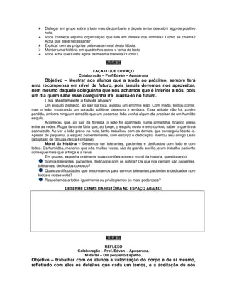  Dialogar em grupo sobre o lado mau da zombaria e depois tentar descobrir algo de positivo
nela.
 Você conhece alguma organização que lute em defesa dos animais? Como se chama?
Acha que ela é necessária?
 Explicar com as próprias palavras a moral desta fábula.
 Montar uma história em quadrinhos sobre o tema do texto
 Você acha que Cristo agiria da mesma maneira? Como?
AULA 34
FAÇA O QUE EU FAÇO
Colaboração – Prof Edvan – Apucarana
Objetivo – Mostrar aos alunos que a ajuda ao próximo, sempre terá
uma recompensa em nível de futuro, pois jamais devemos nos aproveitar,
nem mesmo daquele coleguinha que nós achamos que é inferior a nós, pois
um dia quem sabe esse coleguinha irá auxilia-lo no futuro.
Leia atentamente a fábula abaixo:
Um esquilo distraído, ao sair da toca, avistou um enorme leão. Com medo, tentou correr,
mas o leão, mostrando um coração sublime, deixou-o ir embora. Essa atitude não foi, porém
perdida, embora ninguém acredite que um poderoso leão venha algum dia precisar de um humilde
esquilo.
Aconteceu que, ao sair da floresta, o leão foi apanhado numa armadilha, ficando preso
entre as redes. Rugia tanto de fúria que, ao longe, o esquilo ouviu e veio curioso saber o que tinha
acontecido. Ao ver o leão preso na rede, tanto trabalhou com os dentes, que conseguiu libertá-lo.
Apesar de pequeno, o esquilo pacientemente, com esforço e dedicação, libertou seu amigo Leão
(adaptado de fábulas de La Fontaine).
Moral da História – Devemos ser tolerantes, pacientes e dedicados com tudo e com
todos. Os humildes, menores que nós, muitas vezes, são de grande auxílio, e um trabalho paciente
consegue mais que a força e a raiva.
Em grupos, exponha oralmente suas opiniões sobre a moral da história, questionando:
Somos tolerantes, pacientes, dedicados com os outros? Os que nos cercam são pacientes,
tolerantes, dedicados conosco?
Quais as dificuldades que encontramos para sermos tolerantes,pacientes e dedicados com
todos a nossa volta?
Respeitamos a todos igualmente ou privilegiamos os mais poderosos?
DESENHE CENAS DA HISTÓRIA NO ESPAÇO ABAIXO;
AULA 35
REFLEXO
Colaboração – Prof. Edvan – Apucarana.
Material – Um pequeno Espelho.
Objetivo – trabalhar com os alunos a valorização do corpo e de si mesmo,
refletindo com eles os defeitos que cada um temos, e a aceitação de nós
 