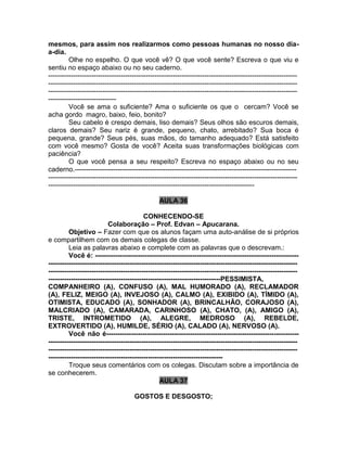 mesmos, para assim nos realizarmos como pessoas humanas no nosso dia-
a-dia.
Olhe no espelho. O que você vê? O que você sente? Escreva o que viu e
sentiu no espaço abaixo ou no seu caderno.
--------------------------------------------------------------------------------------------------------------
--------------------------------------------------------------------------------------------------------------
--------------------------------------------------------------------------------------------------------------
------------------------------
Você se ama o suficiente? Ama o suficiente os que o cercam? Você se
acha gordo magro, baixo, feio, bonito?
Seu cabelo é crespo demais, liso demais? Seus olhos são escuros demais,
claros demais? Seu nariz é grande, pequeno, chato, arrebitado? Sua boca é
pequena, grande? Seus pés, suas mãos, do tamanho adequado? Está satisfeito
com você mesmo? Gosta de você? Aceita suas transformações biológicas com
paciência?
O que você pensa a seu respeito? Escreva no espaço abaixo ou no seu
caderno.--------------------------------------------------------------------------------------------------
--------------------------------------------------------------------------------------------------------------
-------------------------------------------------------------------------------------------
AULA 36
CONHECENDO-SE
Colaboração – Prof. Edvan – Apucarana.
Objetivo – Fazer com que os alunos façam uma auto-análise de si próprios
e compartilhem com os demais colegas de classe.
Leia as palavras abaixo e complete com as palavras que o descrevam.:
Você é: ------------------------------------------------------------------------------------------
--------------------------------------------------------------------------------------------------------------
--------------------------------------------------------------------------------------------------------------
----------------------------------------------------------------------------PESSIMISTA,
COMPANHEIRO (A), CONFUSO (A), MAL HUMORADO (A), RECLAMADOR
(A), FELIZ, MEIGO (A), INVEJOSO (A), CALMO (A), EXIBIDO (A), TÍMIDO (A),
OTIMISTA, EDUCADO (A), SONHADOR (A), BRINCALHÃO, CORAJOSO (A),
MALCRIADO (A), CAMARADA, CARINHOSO (A), CHATO, (A), AMIGO (A),
TRISTE, INTROMETIDO (A), ALEGRE, MEDROSO (A), REBELDE,
EXTROVERTIDO (A), HUMILDE, SÉRIO (A), CALADO (A), NERVOSO (A).
Você não é-------------------------------------------------------------------------------------
--------------------------------------------------------------------------------------------------------------
--------------------------------------------------------------------------------------------------------------
-----------------------------------------------------------------------------
Troque seus comentários com os colegas. Discutam sobre a importância de
se conhecerem.
AULA 37
GOSTOS E DESGOSTO;
 