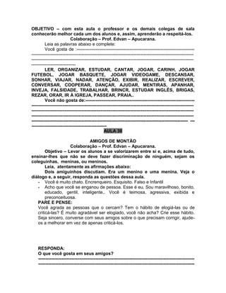 OBJETIVO – com esta aula o professor e os demais colegas de sala
conhecerão melhor cada um dos alunos e, assim, aprenderão a respeitá-los.
Colaboração – Prof. Edvan – Apucarana.
Leia as palavras abaixo e complete:
Você gosta de :--------------------------------------------------------------------------------
--------------------------------------------------------------------------------------------------------------
--------------------------------------------------------------------------------------------------------------
------------------------------
LER, ORGANIZAR, ESTUDAR, CANTAR, JOGAR, CARINH, JOGAR
FUTEBOL, JOGAR BASQUETE, JOGAR VIDEOGAME, DESCANSAR,
SONHAR, VIAJAR, NADAR, ATENÇÃO, EXIBIR, REALIZAR, ESCREVER,
CONVERSAR, COOPERAR, DANÇAR, AJUDAR, MENTIRAS, APANHAR,
INVEJA, FALSIDADE, TRABALHAR, BRINCR, ESTUDAR INGLÊS, BRIGAS,
REZAR, ORAR, IR À IGREJA, PASSEAR, PRAIA..
Você não gosta de:--------------------------------------------------------------------------
--------------------------------------------------------------------------------------------------------------
--------------------------------------------------------------------------------------------------------------
--------------------------------------------------------------------------------------------------------------
---------------------------------------------------------------------------------------------------------- ---
---------------------------------------------------
AULA 38
AMIGOS DE MONTÃO
Colaboração – Prof. Edvan – Apucarana.
Objetivo – Levar os alunos a se valorizarem entre si e, acima de tudo,
ensinar-lhes que não se deve fazer discriminação de ninguém, sejam os
coleguinhas, meninas, ou meninos.
Leia, atentamente as afirmações abaixo:
Dois amiguinhos discutiam. Era um menino e uma menina. Veja o
diálogo e, a seguir, responda as questões dessa aula.
- Você é muito chato. Encrenqueiro. Esquisito. Falso e Infantil
- Acho que você se enganou de pessoa. Esse é eu. Sou maravilhoso, bonito,
educado, gentil, inteligente,. Você é teimosa, agressiva, exibida e
preconceituosa.
PARE E PENSE:
Você agrada as pessoas que o cercam? Tem o hábito de elogiá-las ou de
criticá-las? É muito agradável ser elogiado, você não acha? Crie esse hábito.
Seja sincero, converse com seus amigos sobre o que precisam corrigir, ajude-
os a melhorar em vez de apenas criticá-los.
RESPONDA:
O que você gosta em seus amigos?
----------------------------------------------------------------------------------------------------------
----------------------------------------------------------------------------------------------------------
 