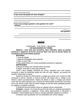 ----------------------------------------------------------------------------------------------------------
------------------------------
O que você não gosta em seus amigos?
----------------------------------------------------------------------------------------------------------
----------------------------------------------------------------------------------------------------------
----------------------------------------------------------------------------------------------------------
------------------------------
O que seus amigos gostam e não gostam em você?
Gostam________________________________________________________
_______________________________________________________________
__--______
não gostam--
__________________________________________________________
_______________________________________________________________
_______________________________________________________________
_____________
AULA 39
Colaboração – Prof. Edvan – Apucarana.
AS QUALIDADES DA TURMA
Objetivo – Com esta aula recreativa, fazer reflexões, sobre os pontos
positivos e negativos da turma, procurar fazer com que os alunos façam de
si próprios uma auto-analise pessoal.
MATERIAL:
1 caixa de sapato
1 papel de embalagem para presente
1 rádio ou toca- fitas.
Fichas preenchidas com várias qualidades positivas e negativas.
INSTRUÇÕES:
Coloque as fichas com virtudes dentro da caixa.
A seguir, embrulhe a caixa para presente.
Você e seus colegas, sentados em círculo, deverão ouvir uma música,
enquanto a caixa de presentes passa de mão em mão. Alguém, de quando em
quando, interrompe a música.
Quando a música for interrompida, o colega que estiver com a caixa na mão
começará a abri-la. Quando a música reiniciar, ele passa para o colega à sua
direita e assim sucessivamente. Depois de aberta a caixa, o colega que estiver
come ela nas mãos (sempre que a música for interrompida) deverá tirar uma ficha
com uma virtude e dizer para os outros colegas se ele tem essa qualidade positiva
ou negativa, e explicar o porquê.
A dinâmica termina quando todos os colegas tiverem participado.
Variação – buscar, no círculo de convívio de cada um, pessoas que tenham
as qualidades positivas e negativas. Todos darão depoimentos e discutirão a
vantagem e desvantagem de ter essa ou aquela qualidade negativa ou positiva.
Comparar suas qualidades com as qualidades dos outros colegas.
 