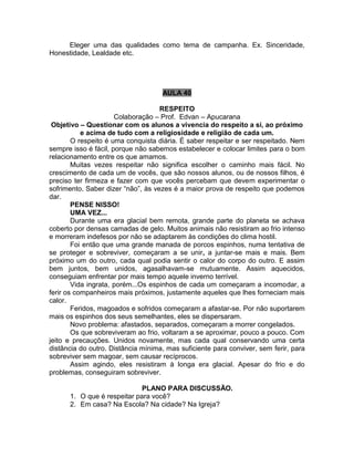 Eleger uma das qualidades como tema de campanha. Ex. Sinceridade,
Honestidade, Lealdade etc.
AULA 40
RESPEITO
Colaboração – Prof. Edvan – Apucarana
Objetivo – Questionar com os alunos a vivencia do respeito a si, ao próximo
e acima de tudo com a religiosidade e religião de cada um.
O respeito é uma conquista diária. É saber respeitar e ser respeitado. Nem
sempre isso é fácil, porque não sabemos estabelecer e colocar limites para o bom
relacionamento entre os que amamos.
Muitas vezes respeitar não significa escolher o caminho mais fácil. No
crescimento de cada um de vocês, que são nossos alunos, ou de nossos filhos, é
preciso ter firmeza e fazer com que vocês percebam que devem experimentar o
sofrimento. Saber dizer “não”, às vezes é a maior prova de respeito que podemos
dar.
PENSE NISSO!
UMA VEZ...
Durante uma era glacial bem remota, grande parte do planeta se achava
coberto por densas camadas de gelo. Muitos animais não resistiram ao frio intenso
e morreram indefesos por não se adaptarem às condições do clima hostil.
Foi então que uma grande manada de porcos espinhos, numa tentativa de
se proteger e sobreviver, começaram a se unir, a juntar-se mais e mais. Bem
próximo um do outro, cada qual podia sentir o calor do corpo do outro. E assim
bem juntos, bem unidos, agasalhavam-se mutuamente. Assim aquecidos,
conseguiam enfrentar por mais tempo aquele inverno terrível.
Vida ingrata, porém...Os espinhos de cada um começaram a incomodar, a
ferir os companheiros mais próximos, justamente aqueles que lhes forneciam mais
calor.
Feridos, magoados e sofridos começaram a afastar-se. Por não suportarem
mais os espinhos dos seus semelhantes, eles se dispersaram.
Novo problema: afastados, separados, começaram a morrer congelados.
Os que sobreviveram ao frio, voltaram a se aproximar, pouco a pouco. Com
jeito e precauções. Unidos novamente, mas cada qual conservando uma certa
distância do outro. Distância mínima, mas suficiente para conviver, sem ferir, para
sobreviver sem magoar, sem causar recíprocos.
Assim agindo, eles resistiram à longa era glacial. Apesar do frio e do
problemas, conseguiram sobreviver.
PLANO PARA DISCUSSÃO.
1. O que é respeitar para você?
2. Em casa? Na Escola? Na cidade? Na Igreja?
 