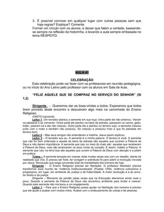 3. É possível conviver em qualquer lugar com outras pessoas sem que
haja regras? Explique? Comente.
Formar um círculo com os alunos, e deixar que falem a vontade, baseando-
se sempre na reflexão da historinha, e levando a aula sempre embasada no
tema RESPEITO.
AULA 41
CELEBRAÇÃO
Esta celebração pode–se fazer com os professores em reunião pedagógica,
ou no inicio do Ano Letivo pelo professor com os alunos em Sala de Aula.
“FELIZ AQUELE QUE SE COMPRAZ NO SERVIÇO DO SENHOR” (Sl
1,2)
Dirigente . - Queremos dar as boas-vindas a todos. Esperamos que todos
tirem proveito deste encontro e descubram algo mais na caminhada do Ensino
Religioso.
CANTO (opcional).
Leitor 1. Um lavrador plantou a semente em sua roça. Uma parte ele não enterrou. Vieram
os pássaros e as comeram. Outra parte ele plantou na beira da estrada, passaram os carros, gado,
trator, pisaram-na e ela não cresceu. Outra parte ele a plantou no terreno sujo: a semente cresceu
junto com o mato e também não produziu. Só cresceu e produziu fruto a que foi plantada em
terreno bom.
Leitor 2 – Mas seus amigos não entenderam a história. Jesus assim explicou:
Leitor 3 – O lavrador sou eu. A semente é a minha palavra. O terreno é você. A semente
que não foi bem enterrada e aquela da beira da estrada são aqueles que ouviram a Palavra de
Deus e não deram importância. A semente que caiu no meio do mato são aquelas que receberam
a Palavra de Deus, mas não arrancaram os seus vícios do coração. E assim, matam a Palavra. A
semente que caiu na terra boa são aqueles que ouvem a Palavra de Deus com atenção e a põem
em prática.
Todos – A semente lançada em nossas vidas muitas vezes soa com um desafio, diante da
realidade que vive. É preciso ser forte, ter coragem e sobretudo fé para aderir à revolução iniciada
por Jesus. Revolução que exige conversão total da mentalidade dos homens de hoje.
Dirigente - O Ensino Religioso precisa ser libertador. O professor libertador precisa
transformar esse mundo de “violência Institucionalizada” (Puebla 1259), violência subversiva e
progressiva, em lugar, em ambiente de Justiça e de fraternidade. A maior revolução é a do amor,
do direito e da justiça.
Dirigente – Momento de perdão pelas vezes que na Educação alienamos ainda mais o
povo. Quando a semente da Palavra de Deus não encontrou ambiente para brotar e crescer.
Quando esta semente não me levou a um engajamento.
Leitor 1 – Para que o Ensino Religioso possa ajudar na libertação dos homens é preciso
que ele ajude a acabar com muitos mitos. Acabar com o endeusamento de coisas e de pessoas.
 