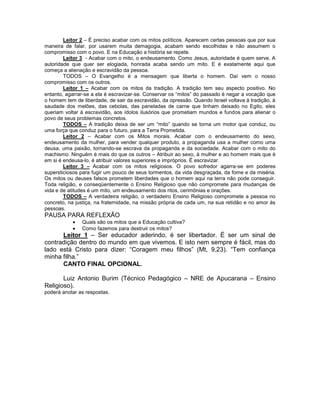 Leitor 2 – É preciso acabar com os mitos políticos. Aparecem certas pessoas que por sua
maneira de falar, por usarem muita demagogia, acabam sendo escolhidas e não assumem o
compromisso com o povo. E na Educação a história se repete.
Leitor 3 - Acabar com o mito, o endeusamento. Como Jesus, autoridade é quem serve. A
autoridade que quer ser elogiada, honrada acaba sendo um mito. E é exatamente aqui que
começa a alienação e escravidão da pessoa.
TODOS – O Evangelho é a mensagem que liberta o homem. Daí vem o nosso
compromisso com os outros.
Leitor 1 – Acabar com os mitos da tradição. A tradição tem seu aspecto positivo. No
entanto, agarrar-se a ela é escravizar-se. Conservar os “mitos” do passado é negar a vocação que
o homem tem de liberdade, de sair da escravidão, da opressão. Quando Israel voltava à tradição, à
saudade dos melões, das cebolas, das paneladas de carne que tinham deixado no Egito, eles
queriam voltar à escravidão, aos ídolos ilusórios que prometiam mundos e fundos para alienar o
povo de seus problemas concretos.
TODOS – A tradição deixa de ser um “mito” quando se torna um motor que conduz, ou
uma força que conduz para o futuro, para a Terra Prometida.
Leitor 2 – Acabar com os Mitos morais. Acabar com o endeusamento do sexo,
endeusamento da mulher, para vender qualquer produto, a propaganda usa a mulher como uma
deusa, uma paixão, tornando-se escrava da propaganda e da sociedade. Acabar com o mito do
machismo. Ninguém é mais do que os outros – Atribuir ao sexo, à mulher e ao homem mais que é
em si é endeusa-lo, é atribuir valores superiores e impróprios. É escravizar.
Leitor 3 – Acabar com os mitos religiosos. O povo sofredor agarra-se em poderes
supersticiosos para fugir um pouco de seus tormentos, da vida desgraçada, da fome e da miséria.
Os mitos ou deuses falsos prometem liberdades que o homem aqui na terra não pode conseguir.
Toda religião, e conseqüentemente o Ensino Religioso que não compromete para mudanças de
vida e de atitudes é um mito, um endeusamento dos ritos, cerimônias e orações.
TODOS – A verdadeira religião, o verdadeiro Ensino Religioso compromete a pessoa no
concreto, na justiça, na fraternidade, na missão própria de cada um, na sua retidão e no amor às
pessoas.
PAUSA PARA REFLEXÃO
Quais são os mitos que a Educação cultiva?
Como fazemos para destruir os mitos?
Leitor 1 – Ser educador aderindo, é ser libertador. É ser um sinal de
contradição dentro do mundo em que vivemos. E isto nem sempre é fácil, mas do
lado está Cristo para dizer: “Coragem meu filhos” (Mt, 9,23). “Tem confiança
minha filha.”
CANTO FINAL OPCIONAL.
Luiz Antonio Burim (Técnico Pedagógico – NRE de Apucarana – Ensino
Religioso).
poderá anotar as respostas.
 