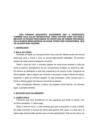 NAS PÁGINAS SEGUINTES, SUGERIMOS QUE O PROFESSOR,
TAMBÉM FAÇA AULAS RECREATIVAS, PARA CATIVAR CADA VEZ MAIS E
MELHOR OS NOSSO EDUCANDOS NA DISCIPLINA DE ENSINO RELIGIOSO.
EIS ALGUMAS BRINCADEIRAS AS QUAIS TODOS NÓS CONHECEMOS, QUE
OS ALUNOS IRÂO ADORAR.
1. AMARELINHA
2. BOLA AO TÚNEL:
Divididas em igual, as crianças formam duas colunas. Manter-se-ão com tronco
flexionado para a frente e com as pernas ligeiramente afastadas. Ao primeiro
jogador de cada coluna entrega-se uma bola.
Dado o sinal de início, o primeiro jogador de cada grupo passará a bola por
entre as pernas, entregando-a ao seu companheiro imediato ou fazendo-a rolar.
Os demais ao receberem a bola irão, passando-a do mesmo modo. Chegando ao
último jogador, este a segura, sai correndo e vai ocupar o lugar à frente da coluna,
repetindo a ação do primeiro jogador. O jogo prossegue, vindo sempre para a
frente o último jogador da coluna e recuando os demais.
Será considerada vitoriosa a coluna cujo jogador inicial retomar, em primeiro
lugar, a posição primitiva.
3. BOLICHE/JOGO DA MEMÓRIA
4. CABRA-CEGA:
Forma-se uma roda. Escolhe-se um dos jogadores que ficará no centro, com
os olhos vendados: o “cabra-cega”.
Dado o sinal de início, a roda cantada gira para a esquerda ou para a direita.
Em dado momento a criança do centro bate palmas três vezes e a roda para. O
cabra-cega deverá então apontar para um dos participantes. Este sai da roda e vai
 