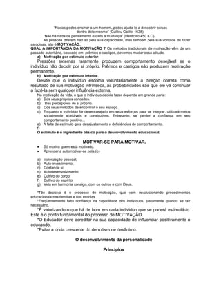 “Nadas podes ensinar a um homem, podes ajuda-lo a descobrir coisas
dentro dele mesmo” (Galileu Galilei 1638).
“Não há nada de pensamento exceto a mudança” (Heráclito 450 a.C).
As pessoas diferem não só pela sua capacidade, mas também pela sua vontade de fazer
as coisas, isto é MOTIVAÇÃO.
QUAL A IMPORTÂNCIA DA MOTIVAÇÃO ? Os métodos tradicionais de motivação vêm de um
passado autoritário, baseado em prêmios e castigos, devemos mudar essa atitude.
a) Motivação por estímulo exterior.
Pressões externas raramente produzem comportamento desejável se o
indivíduo não decidir por si próprio. Prêmios e castigos não produzem motivação
permanente.
b) Motivação por estimulo interior.
Desde que o indivíduo escolha voluntariamente a direção correta como
resultado de sua motivação intrínseca, as probabilidades são que ele vá continuar
a fazê-la sem qualquer influência externa.
Na motivação da vida, o que o indivíduo decide fazer depende em grande parte:
a) Dos seus próprios conceitos.
b) Das percepções de si próprio.
c) Dos seus métodos de encontrar o seu espaço.
d) Enquanto o indivíduo for desencorajado em seus esforços para se integrar, utilizará meios
socialmente aceitáveis e construtivos. Entretanto, se perder a confiança em seu
comportamento positivo...
e) A falta de estímulo gera desajustamento e deficiências de comportamento.
f)
O estimulo é o ingrediente básico para o desenvolvimento educacional.
MOTIVAR-SE PARA MOTIVAR.
Só motiva quem está motivado.
Aprender a automotivar-se pela (o)
a) Valorização pessoal;
b) Auto-investimento;
c) Gostar de si;
d) Autodesenvolvimento;
e) Cultivo do corpo
f) Cultivo do espírito
g) Vida em harmonia consigo, com os outros e com Deus.
*Tão decisivo é o processo de motivação, que vem revolucionando procedimentos
educacionais nas famílias e nas escolas.
*Freqüentemente falta confiança na capacidade dos indivíduos, justamente quando se faz
necessário.
*É valorizando o que há de bom em cada individuo que se poderá estimulá-lo.
Este é o ponto fundamental do processo de MOTIVAÇÃO.
*O Educador deve acreditar na sua capacidade de influenciar positivamente o
educando.
*Evitar a onda crescente do derrotismo e desânimo.
O desenvolvimento da personalidade
Princípios
 