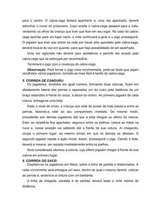 para o centro. O cabra-cega tentará apanhá-lo e, uma vez apanhado, deverá
adivinhar o nome do prisioneiro. Caso acerte o cabra-cega passará para a roda,
vendando os olhos da criança que tiver que ficar em seu lugar. No caso do cabra-
cega apontar para um lugar vazio, a roda continuará a girar e o jogo prosseguirá.
O jogador que tiver que entrar na roda por haver sido apontado pelo cabra-cega,
deverá tocá-la de vez em quando, para que haja possibilidade de ser apanhado.
Uma vez agarrado não deverá opor resistência e permitir ser tocado pelo
cabra-cega que se esforçará por reconhecê-lo.
Terminará o jogo com a mudança do cabra-cega.
Observação: Para tornar o jogo mais movimentado, pode-se fazer que sejam
recolhidos vários jogadores, tornado-se mais fácil à tarefa do cabra-cega.
5. CORRIDA DE CANGURU:
Os jogadores, divididos em igual número, formando duas colunas, ficam em
afastamento lateral das pernas e separados um do outro pela distância de um
braço estendido à frente do corpo, à altura do ombro. Ao primeiro jogador de cada
coluna, entrega-se uma bola.
Dado o sinal de início, a criança que está de posse da bola passa-a entre as
pernas, fazendo-a rolar ao seu companheiro imediato. Do mesmo modo,
procederão aos demais jogadores até que a bola chegue ao último da coluna.
Este, ao recebê-la fica agachado, segura-a entre os joelhos, coloca as mãos na
nuca e, nessa posição vai saltando até a frente da sua coluna. Aí chegando,
ocupa o primeiro lugar, ao mesmo tempo em que os demais se afastam. O
segundo jogador repete a ação inicial. Assim, prosseguirá o jogo. Caindo a bola,
deverá a mesma ser reposta imediatamente entre os joelhos.
Será considerada vitoriosa a coluna, cujo último jogador chegar à frente da sua
coluna em primeiro lugar.
6. CORRIDA DO SACO:
Dispõem-se os jogadores em fileira, sobre a linha de partida e distanciados. A
cada concorrente será entregue um saco, dentro do qual o mesmo deverá colocar
as pernas e, amarra-lo à cintura com um barbante.
A linha de chegada, paralela à de partida, deverá estar a vinte metros de
distância.
 