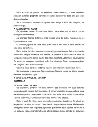 Dado o sinal de partida, os jogadores saem correndo, o mais depressa
possível, evitando progredir por meio de saltos sucessivos, caso em que serão
desclassificados.
Será considerado vitorioso o jogador que atingir a linha de chegada, em
primeiro lugar.
7. NARIZ CONTRA NARIZ:
Os jogadores devem, formar duas fileiras, separadas uma da outra, por um
espaço de cinco metros.
As crianças ficarão distantes cinco metros uma da outra, marcando-se os
lugares de cada uma.
O primeiro jogador de cada fileira porá sobre o seu nariz a parte externa de
uma caixa de fósforos.
Dado o sinal de início, saem os primeiros jogadores de cada fileira, em marcha
apressada, braços cruzados nas costas, e passam a caixa para o nariz do
companheiro seguinte sem o auxílio das mãos. Isso feito, voltam aos seus lugares.
Os segundos jogadores repetirão a ação dos primeiros. Assim prossegue o jogo,
até chegar a caixa à última criança.
Caindo a caixa ao chão, poderá o jogador erguê-la com o auxílio das mãos.
Será vencedor o grupo que fizer a caixa de fósforos chegar ao último jogador
da fileira, em primeiro lugar.
8. JOGO DAS ARGOLAS / DOMINÓ
9.BAMBOLÊ
10. BATATA NA COLHER:
Os jogadores, divididos em dois partidos, são dispostos em duas colunas,
separadas pelo espaço de três metros. O primeiro jogador de cada coluna ficará
na linha de partida, segurando, com a mão esquerda, uma batata numa colher.
Terão à sua frente, a uma distância de dez metros, uma cadeira.
Dado o sinal de início, saem correndo os primeiros jogadores. Ao atingir as
respectivas cadeiras, mudam a colher da mão esquerda para direita. Aí chegando,
entregam a colher aos segundos jogadores que tomam seus lugares na coluna e,
em seguida, vão permanecer atrás do último jogador do seu partido. Os segundos
 