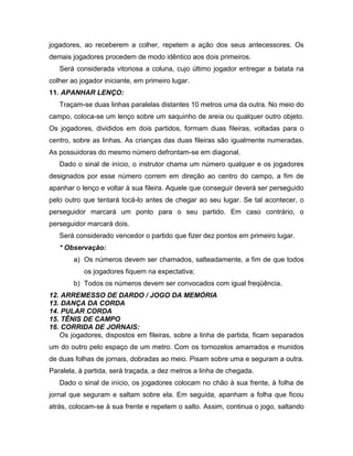 jogadores, ao receberem a colher, repetem a ação dos seus antecessores. Os
demais jogadores procedem de modo idêntico aos dois primeiros.
Será considerada vitoriosa a coluna, cujo último jogador entregar a batata na
colher ao jogador iniciante, em primeiro lugar.
11. APANHAR LENÇO:
Traçam-se duas linhas paralelas distantes 10 metros uma da outra. No meio do
campo, coloca-se um lenço sobre um saquinho de areia ou qualquer outro objeto.
Os jogadores, divididos em dois partidos, formam duas fileiras, voltadas para o
centro, sobre as linhas. As crianças das duas fileiras são igualmente numeradas.
As possuidoras do mesmo número defrontam-se em diagonal.
Dado o sinal de início, o instrutor chama um número qualquer e os jogadores
designados por esse número correm em direção ao centro do campo, a fim de
apanhar o lenço e voltar à sua fileira. Aquele que conseguir deverá ser perseguido
pelo outro que tentará tocá-lo antes de chegar ao seu lugar. Se tal acontecer, o
perseguidor marcará um ponto para o seu partido. Em caso contrário, o
perseguidor marcará dois.
Será considerado vencedor o partido que fizer dez pontos em primeiro lugar.
* Observação:
a) Os números devem ser chamados, salteadamente, a fim de que todos
os jogadores fiquem na expectativa;
b) Todos os números devem ser convocados com igual freqüência.
12. ARREMESSO DE DARDO / JOGO DA MEMÓRIA
13. DANÇA DA CORDA
14. PULAR CORDA
15. TÊNIS DE CAMPO
16. CORRIDA DE JORNAIS:
Os jogadores, dispostos em fileiras, sobre a linha de partida, ficam separados
um do outro pelo espaço de um metro. Com os tornozelos amarrados e munidos
de duas folhas de jornais, dobradas ao meio. Pisam sobre uma e seguram a outra.
Paralela, à partida, será traçada, a dez metros a linha de chegada.
Dado o sinal de início, os jogadores colocam no chão à sua frente, à folha de
jornal que seguram e saltam sobre ela. Em seguida, apanham a folha que ficou
atrás, colocam-se à sua frente e repetem o salto. Assim, continua o jogo, saltando
 