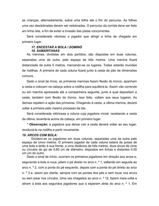 as crianças, alternadamente, sobre uma folha até o fim do percurso. As folhas
uma vez desdobradas devem ser redobradas. O percurso da corrida deve ser feito
em linha reta, a fim de evitar a invasão das pistas concorrentes.
Será considerado vitorioso o jogador que atingir a linha de chegada em
primeiro lugar.
17. ENCESTAR A BOLA / DOMINÓ
18. SAMARITANAS
As meninas, divididas em dois partidos, são dispostas em duas colunas,
separadas uma da outra, pelo espaço de três metros. Uma menina ficará
distanciada da outra 5 metros, marcando-se os lugares. Todas estarão munidas
de rodilhas. A primeira de cada coluna ficará junto à cesta de pão de dimensões
comuns.
Dado o sinal de início, as primeiras meninas fazem flexão do tronco, apanham
a cesta e colocam na cabeça sobre a rodilha para equilibrá-la. Assim vão correndo
ou em marcha apressada até a companheira seguinte, junto à qual depositam a
cesta, também com flexão do tronco. Isso feito, voltam aos seus lugares. As
demais repetem a ação das primeiras. Chegando à cesta, a última menina, deverá
voltar à primeira pelo mesmo processo da ida.
Será considerada vitóriosaa a coluna cuja jogadora inicial, recebendo a cesta
da última, levantá-la acima da cabeça, em primeiro lugar.
* Observação: a jogadora que deixar cair a cesta deverá voltar ao seu lugar,
recolocá-la na rodilha e partir novamente.
19. ARCOS COM BOLA:
Dividem-se os jogadores em duas colunas, separadas uma da outra pelo
espaço de cinco metros. O primeiro jogador de cada coluna estará de posse de
uma bola e terão à sua frente, a uma distância de três metros, doze arcos de vime
ou círculos de giz de 0,60 cm de diâmetro, dispostos em linhas e distantes 0,50
cm um do outro.
Dado o sinal de início, ocorrem os primeiros jogadores em direção aos arcos e,
segurando a bola à nuca, põem o pé direito no arco n. º 1, saltando em seguida ao
arco n. º 2, com a ponta do pé esquerdo, depois com a ponta do pé direito ao arco
n. º 3 e, assim por diante, sempre com as pontas dos pés e sem tocar nos arcos
ou sem pisar nos círculos. Uma vez chegados ao arco n. º 12, fazem meia-volta e
atiram a bola aos segundos jogadores que a esperam atrás do arco n. º 1. Em
 