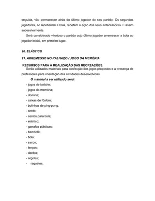 seguida, vão permanecer atrás do último jogador do seu partido. Os segundos
jogadores, ao receberem a bola, repetem a ação dos seus antecessores. E assim
sucessivamente.
Será considerado vitorioso o partido cujo último jogador arremessar a bola ao
jogador inicial, em primeiro lugar.
20. ELÁSTICO
21. ARREMESSO NO PALHAÇO / JOGO DA MEMÓRIA
RECURSOS PARA A REALIZAÇÃO DAS RECREAÇÕES.
Serão utilizados materiais para confecção dos jogos propostos e a presença de
professores para orientação das atividades desenvolvidas.
O material a ser utilizado será:
- jogos de boliche;
- jogos da memória;
- dominó;
- caixas de fósforo;
- bolinhas de ping-pong;
- corda;
- cestos para bola;
- elástico;
- garrafas plásticas;
- bambolê;
- bola;
- sacos;
- lenços;
- dardos;
- argolas;
- raquetes.
 