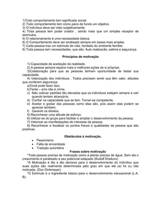 1)Todo comportamento tem significado social.
2) Todo comportamento tem como pano de fundo um objetivo.
3) O indivíduo deve ser visto subjetivamente;
4) Toda pessoa tem poder criador , sendo mais que um simples receptor de
estímulos.
5) O relacionamento é uma necessidade básica.
6) O Comportamento deve ser analisado sempre em bases mais amplas.
7) Cada pessoa traz um estímulo de vida, herdado do ambiente familiar.
8) Toda pessoa tem necessidades, que são: Auto realizacão, estima e segurança
Princípios de motivação
1) Capacidade de aceitação da realidade.
2) A pessoa sempre espera mais e melhores ações de si próprias.
3)Colaboração para que as pessoas tenham oportunidade de testar sua
capacidade.
4) Valorização dos indivíduos . Todos precisam sentir que têm valor, atitudes
que conferem segurança.
a)Você pode fazer isso.
b)Tente – erro não é crime.
c) Não colocar padrões tão elevados que os indivíduos estejam sempre a cair
quando tentam alcançá-lo.
d) Confiar na capacidade que se tem. Tornar-se competente.
e) Aceitar e gostar das pessoas como elas são, pois assim elas podem se
apreciar também.
f) Garantir os direitos.
5) Reconhecer uma atitude de esforço.
6) Utilizar-se do grupo para facilitar e ampliar o desenvolvimento da pessoa.
7) Valorizar as manifestações de interesse da pessoa.
8) Reconhecer e focalizar os pontos fracos e qualidades da pessoa que são
positivas.
Obstáculos à motivação.
Pessimismo
Falta de sinceridade
Tradição autoritária
Frases sobre motivação
*Toda pessoa precisa de motivação como a planta precisa de água. Sem ela o
crescimento é paralisado e seu potencial solapado (Rudolf Dreikurs)
*A Motivação é tão e tão decisiva para o desenvolvimento do indivíduo que
suas ações são realmente determinada pelo grau em que ele (a) foi ou não
motivada. (Don Dinkmeyer)
*O Estímulo é o ingrediente básico para o desenvolvimento educacional (L.A.
B).
 