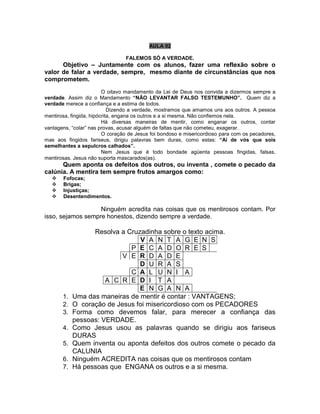 AULA 02
FALEMOS SÓ A VERDADE.
Objetivo – Juntamente com os alunos, fazer uma reflexão sobre o
valor de falar a verdade, sempre, mesmo diante de circunstâncias que nos
comprometem.
O oitavo mandamento da Lei de Deus nos convida a dizermos sempre a
verdade. Assim diz o Mandamento “NÃO LEVANTAR FALSO TESTEMUNHO”. Quem diz a
verdade merece a confiança e a estima de todos.
Dizendo a verdade, mostramos que amamos uns aos outros. A pessoa
mentirosa, fingida, hipócrita, engana os outros e a si mesma. Não confiemos nela.
Há diversas maneiras de mentir, como enganar os outros, contar
vantagens, “colar” nas provas, acusar alguém de faltas que não cometeu, exagerar.
O coração de Jesus foi bondoso e misericordioso para com os pecadores,
mas aos fingidos fariseus, dirigiu palavras bem duras, como estas: “Aí de vós que sois
semelhantes a sepulcros calhados”.
Nem Jesus que é todo bondade agüenta pessoas fingidas, falsas,
mentirosas. Jesus não suporta mascarados(as).
Quem aponta os defeitos dos outros, ou inventa , comete o pecado da
calúnia. A mentira tem sempre frutos amargos como:
 Fofocas;
 Brigas;
 Injustiças;
 Desentendimentos.
Ninguém acredita nas coisas que os mentirosos contam. Por
isso, sejamos sempre honestos, dizendo sempre a verdade.
Resolva a Cruzadinha sobre o texto acima.
V A N T A G E N S
P E C A D O R E S
V E R D A D E
D U R A S
C A L U N I A
A C R E D I T A
E N G A N A
1. Uma das maneiras de mentir é contar : VANTAGENS;
2. O coração de Jesus foi misericordioso com os PECADORES
3. Forma como devemos falar, para merecer a confiança das
pessoas: VERDADE.
4. Como Jesus usou as palavras quando se dirigiu aos fariseus
DURAS
5. Quem inventa ou aponta defeitos dos outros comete o pecado da
CALUNIA
6. Ninguém ACREDITA nas coisas que os mentirosos contam
7. Há pessoas que ENGANA os outros e a si mesma.
 