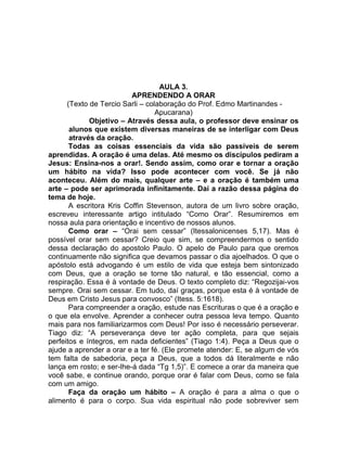 AULA 3.
APRENDENDO A ORAR
(Texto de Tercio Sarli – colaboração do Prof. Edmo Martinandes -
Apucarana)
Objetivo – Através dessa aula, o professor deve ensinar os
alunos que existem diversas maneiras de se interligar com Deus
através da oração.
Todas as coisas essenciais da vida são passíveis de serem
aprendidas. A oração é uma delas. Até mesmo os discípulos pediram a
Jesus: Ensina-nos a orar!. Sendo assim, como orar e tornar a oração
um hábito na vida? Isso pode acontecer com você. Se já não
aconteceu. Além do mais, qualquer arte – e a oração é também uma
arte – pode ser aprimorada infinitamente. Daí a razão dessa página do
tema de hoje.
A escritora Kris Coffin Stevenson, autora de um livro sobre oração,
escreveu interessante artigo intitulado “Como Orar”. Resumiremos em
nossa aula para orientação e incentivo de nossos alunos.
Como orar – “Orai sem cessar” (Itessalonicenses 5,17). Mas é
possível orar sem cessar? Creio que sim, se compreendermos o sentido
dessa declaração do apostolo Paulo. O apelo de Paulo para que oremos
continuamente não significa que devamos passar o dia ajoelhados. O que o
apóstolo está advogando é um estilo de vida que esteja bem sintonizado
com Deus, que a oração se torne tão natural, e tão essencial, como a
respiração. Essa é à vontade de Deus. O texto completo diz: “Regozijai-vos
sempre. Orai sem cessar. Em tudo, daí graças, porque esta é à vontade de
Deus em Cristo Jesus para convosco” (Itess. 5:1618).
Para compreender a oração, estude nas Escrituras o que é a oração e
o que ela envolve. Aprender a conhecer outra pessoa leva tempo. Quanto
mais para nos familiarizarmos com Deus! Por isso é necessário perseverar.
Tiago diz: “A perseverança deve ter ação completa, para que sejais
perfeitos e íntegros, em nada deficientes” (Tiago 1:4). Peça a Deus que o
ajude a aprender a orar e a ter fé. (Ele promete atender: E, se algum de vós
tem falta de sabedoria, peça a Deus, que a todos dá literalmente e não
lança em rosto; e ser-lhe-á dada “Tg 1,5)”. E comece a orar da maneira que
você sabe, e continue orando, porque orar é falar com Deus, como se fala
com um amigo.
Faça da oração um hábito – A oração é para a alma o que o
alimento é para o corpo. Sua vida espiritual não pode sobreviver sem
 