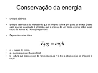 Conservação da energia Energia potencial Energia associada às interacções que os corpos sofrem por parte de outros (neste caso energia associada à atracção que a massa de um corpo exerce sobre outro corpo de massa m) - Atracção gravítica.  Expressão matemática:  m – massa do corpo. g – aceleração gravítica do local. h – altura que dista o nível de referencia (Epg = 0 J) e a altura a que se encontra o corpo.  