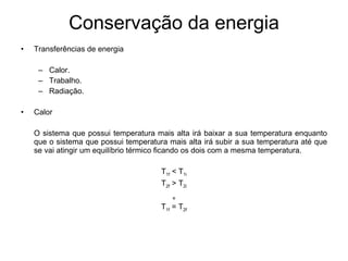 Conservação da energia Transferências de energia Calor. Trabalho. Radiação. Calor O sistema que possui temperatura mais alta irá baixar a sua temperatura enquanto que o sistema que possui temperatura mais alta irá subir a sua temperatura até que se vai atingir um equilíbrio térmico ficando os dois com a mesma temperatura.  T 1f  < T 1i T 2f  > T 2i e T 1f  = T 2f 