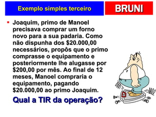 Exemplo simples terceiro Joaquim, primo de Manoel precisava comprar um forno novo para a sua padaria. Como não dispunha dos $20.000,00 necessários, propôs que o primo comprasse o equipamento e posteriormente lhe alugasse por $200,00 por mês. Ao final de 12 meses, Manoel compraria o equipamento, pagando $20.000,00 ao primo Joaquim. Qual a TIR da operação? 
