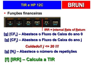 TIR e HP 12C Funções financeiras [g] [CF 0 ] – Abastece o Fluxo de Caixa do ano 0 [g] [CF j ] – Abastece o Fluxo de Caixa do ano j Cuidado!! j <= 20 !!! [g] [N j ] – Abastece o número de repetições [f] [IRR] – Calcula a TIR IRR =  I nternal  R ate of  R eturn 