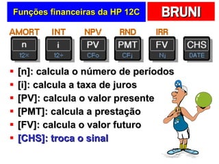 Funções financeiras da HP 12C [n]: calcula o número de períodos [i]: calcula a taxa de juros [PV]: calcula o valor presente [PMT]: calcula a prestação [FV]: calcula o valor futuro [CHS]: troca o sinal 