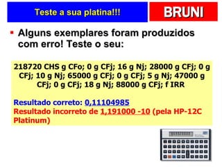 Teste a sua platina!!! Alguns exemplares foram produzidos com erro! Teste o seu: 218720 CHS g CFo; 0 g CFj; 16 g Nj; 28000 g CFj; 0 g CFj; 10 g Nj; 65000 g CFj; 0 g CFj; 5 g Nj; 47000 g CFj; 0 g CFj; 18 g Nj; 88000 g CFj; f IRR  Resultado correto:  0,11104985 Resultado incorreto de  1,191000 -10  (pela HP-12C Platinum)  