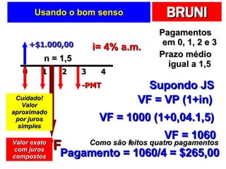 Usando o bom senso Pagamentos em 0, 1, 2 e 3 Prazo médio igual a 1,5 +$1.000,00 -PMT i= 4% a.m. n = 1,5 Supondo JS VF VF = VP (1+in) VF = 1000 (1+0,04.1,5) VF = 1060 Como são feitos quatro pagamentos Pagamento = 1060/4 = $265,00 Cuidado! Valor aproximado por juros simples Valor exato com juros compostos 2 0 1 4 3 
