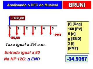 Analisando o DFC do  Musical [f] [Reg] 160 [PV] 5 [n] g [END] 3 [i] [PMT] +240,00 2 0 1 4 3 -PMT Taxa igual a 3% a.m. Entrada igual a 80 Na HP 12C:  g END 5 -80,00 +160,00 -34,9367 