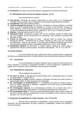 José Roberto Vedovato — www.jrvedovato.hpg.ig.com.br

Aulas de Direito Financeiro e Tributário

Página 10 de 18

c) Contribuinte: Em regra, as leis locais atribuem o pagamento do imposto ao adquirente.
9.3. ISS-Imposto sobre serviços de qualquer natureza – Inc. III
São características do imposto:
a) Fato gerador: Prestação de serviços relacionados na lista anexa à Lei Complementar
116/2003, ainda que esses não se constituam como atividade preponderante do prestador;
b) Competência: Municípios e Distrito Federal;
c) Local da prestação de serviços: Em princípio, considera-se o serviço prestado e o imposto
devido no local do estabelecimento do prestador ou, na falta, no seu domicílio. Contudo, em
várias hipóteses, o imposto será devido no local da prestação do serviço, como, por exemplo,
no caso de instalação de andaimes, palcos, coberturas – Art. 3º, incs. I a XXII da LC acima;
d) Alíquota: A alíquota máxima é de 5% - Art. 8º, II;
e) Operações mistas: Os serviços só pagam ISS, não se sujeitando também ao ICMS, ainda
que sua prestação envolva fornecimento de mercadorias, salvo exceções expressamente
indicadas na lista;
f) Formas de tributação: Serviços em geral – Alíquota sobre os preços dos serviços;
Profissionais liberais – Importância fixa ou variável, cobrada por mês ou por ano; Sociedade
de profissionais – Igual ao item anterior, a ser pago pela sociedade multiplicado pelo número
de profissionais envolvidos (sócios, empregados, autônomos) – Art. 9º, do DL 406/68;
g) Substituição tributária: Os Municípios e o Distrito Federal, mediante lei, podem atribuir o
pagamento do imposto a terceira pessoa, vinculada ao fato gerador – Art. 6º, LC e 128 CTN.
10. Crédito tributário
É o vínculo jurídico do qual o sujeito ativo impõe ao sujeito passivo o pagamento
de tributo ou penalidade pecuniária. O crédito tributário será constituído pelo lançamento tributário.
10.1. Lançamento
É o ato administrativo vinculado mediante o qual se insere na ordem jurídica uma
norma individual e concreta. O lançamento formaliza o vínculo obrigacional, identificando os
sujeitos ativos e passivos, critério quantitativo (base de cálculo e alíquota).
10.2. Modalidade de lançamento
São modalidades de lançamento:
a) Por ofício ou direto: É efetuado pela Fazenda Pública sem a participação direta ou indireta
do sujeito passivo – Exemplo: IPTU;
b) Por declaração ou misto: Efetuado utilizando declaração fornecida pelo sujeito passivo à
administração pública. Inexiste lançamento por declaração;
c) Por homologação ou autolançamento: É a modalidade que atribui ao sujeito passivo o
dever de expedir declaração e antecipar o pagamento sem prévio aviso da administração,
como por exemplo: ICMS, IPI;
d) Por homologação expressa: Se a administração concordar com os dados, bem como o
pagamento efetuado pelo sujeito passivo, irá homologar expressamente o lançamento;
e) Por homologação tácita: A inércia da autoridade administração, após 5 anos a contar da
ocorrência do fato imponível, o lançamento se dará homologado de forma tácita por decurso
de prazo – Art. 150, § 4º do CTN;
11. Suspensão da exigibilidade do crédito tributário – Art. 151 do CTN
Embora haja a suspensão da exigibilidade, convém lembrar que as obrigações
acessórias não são dispensadas. De regra, suspensa a exigibilidade, também fica suspenso o
curso da prescrição.

 