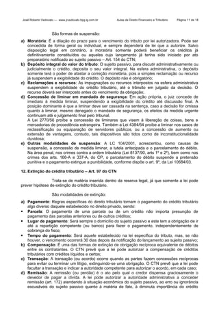 José Roberto Vedovato — www.jrvedovato.hpg.ig.com.br

Aulas de Direito Financeiro e Tributário

Página 11 de 18

São formas de suspensão:
a) Moratória: É a dilação do prazo para o vencimento do tributo por lei autorizadora. Pode ser
concedida de forma geral ou individual, e sempre dependerá de lei que a autorize. Salvo
disposição legal em contrário, a moratória somente poderá beneficiar os créditos já
definitivamente constituídos ou aqueles cujo lançamento já tenha sido iniciado por ato
preparatório notificado ao sujeito passivo – Art. 154 do CTN;
b) Depósito integral do valor do tributo: O sujeito passivo, para discutir administrativamente ou
judicialmente o crédito, deposita o seu valor integral. Na esfera administrativa, o depósito
somente terá o poder de afastar a correção monetária, pois a simples reclamação ou recurso
já suspendem a exigibilidade do crédito. O depósito não é obrigatório;
c) Reclamações e recursos: As impugnações ou recursos interpostos na esfera administrativa
suspendem a exigibilidade do crédito tributário, até o trânsito em julgado da decisão. O
recurso deverá ser interposto antes do vencimento da obrigação;
d) Concessão de liminar em mandado de segurança: Em ação própria, o juiz concede de
imediato à medida liminar, suspendendo a exigibilidade do crédito até discussão final. A
posição dominante é que a liminar deve ser cassada na sentença, caso a decisão for omissa
quanto à liminar, mesmo denegado o mandado de segurança, os efeitos da medida urgente
continuam até o julgamento final pelo tribunal.
A Lei 2770/56 proíbe a concessão de liminares que visem à liberação de coisas, bens e
mercadorias de procedência estrangeira. Também a Lei 4384/64 proíbe a liminar nos casos de
reclassificação ou equiparação de servidores públicos, ou a concessão de aumento ou
extensão de vantagens, contudo, tais dispositivos são tidos como de inconstitucionalidade
duvidosa;
e) Outras modalidades de suspensão: A LC 104/2001, acrescentou, como causas de
suspensão, a concessão de medida liminar, a tutela antecipada e o parcelamento do débito.
Na área penal, nos crimes contra a ordem tributária (Lei 8137/90, arts 1º e 2º), bem como nos
crimes dos arts. 168-A e 337-A, do CP, o parcelamento do débito suspende a pretensão
punitiva e o pagamento extingue a punibilidade, conforme dispõe o art. 9º, da Lei 10684/03.
12. Extinção do crédito tributário – Art. 97 do CTN
Trata-se de matéria inserida dentro da reserva legal, já que somente a lei pode
prever hipótese de extinção do crédito tributário.
São modalidades de extinção:
a) Pagamento: Regras específicas do direito tributário tornam o pagamento do crédito tributário
algo diverso daquele estabelecido no direito privado, sendo:
 Parcela: O pagamento de uma parcela ou de um crédito não importa presunção de
pagamento das parcelas anteriores ou de outros créditos;
 Lugar de pagamento: Será sempre o domicílio do sujeito passivo e este tem a obrigação de ir
até a repartição competente (ou banco) para fazer o pagamento, independentemente de
cobrança do fisco;
 Tempo do pagamento: Será aquele estabelecido na lei específica do tributo, mas, se não
houver, o vencimento ocorrerá 30 dias depois da notificação do lançamento ao sujeito passivo;
b) Compensação: É uma das formas de extinção de obrigação recíproca equivalente de débitos
entre os contratantes. O CTN prevê que a lei pode autorizar a compensação de créditos
tributários com créditos líquidos e certos;
c) Transação: A transação (ou acordo) ocorre quando as partes fazem concessões recíprocas
para evitar ou terminar um litígio, extinguindo-se uma obrigação. O CTN prevê que a lei pode
facultar a transação e indicar a autoridade competente para autorizar o acordo, em cada caso;
d) Remissão: A remissão (ou perdão) é o ato pelo qual o credor dispensa graciosamente o
devedor de pagar a dívida. A lei pode autorizar a autoridade administrativa a conceder
remissão (art. 172) atendendo à situação econômica do sujeito passivo, ao erro ou ignorância
escusáveis do sujeito passivo quanto à matéria de fato, à diminuta importância do crédito

 