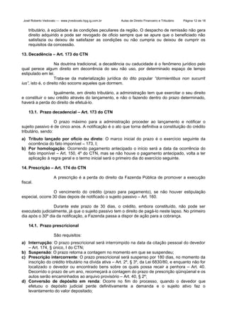 José Roberto Vedovato — www.jrvedovato.hpg.ig.com.br

Aulas de Direito Financeiro e Tributário

Página 12 de 18

tributário, à eqüidade e às condições peculiares da região. O despacho de remissão não gera
direito adquirido e pode ser revogado de oficio sempre que se apure que o beneficiado não
satisfazia ou deixou de satisfazer as condições ou não cumpria ou deixou de cumprir os
requisitos da concessão.
13. Decadência – Art. 173 do CTN
Na doutrina tradicional, a decadência ou caducidade é o fenômeno jurídico pelo
qual perece algum direito em decorrência do seu não uso, por determinado espaço de tempo
estipulado em lei.
Trata-se da materialização jurídica do dito popular “dormientibus non sucurrit
ius”, isto é, o direito não socorre aqueles que dormem.
Igualmente, em direito tributário, a administração tem que exercitar o seu direito
e constituir o seu crédito através do lançamento, e não o fazendo dentro do prazo determinado,
haverá a perda do direito de efetuá-lo.
13.1. Prazo decadencial – Art. 173 do CTN
O prazo máximo para a administração proceder ao lançamento e notificar o
sujeito passivo é de cinco anos. A notificação é o ato que torna definitiva a constituição do crédito
tributário, sendo:
a) Tributo lançado por ofício ou direto: O marco inicial do prazo é o exercício seguinte da
ocorrência do fato imponível – 173, I;
b) Por homologação: Ocorrendo pagamento antecipado o início será a data da ocorrência do
fato imponível – Art. 150, 4º do CTN, mas se não houve o pagamento antecipado, volta a ter
aplicação à regra geral e o termo inicial será o primeiro dia do exercício seguinte.
14. Prescrição – Art. 174 do CTN
A prescrição é a perda do direito da Fazenda Pública de promover a execução
fiscal.
O vencimento do crédito (prazo para pagamento), se não houver estipulação
especial, ocorre 30 dias depois de notificado o sujeito passivo – Art. 160.
Durante este prazo de 30 dias, o crédito, embora constituído, não pode ser
executado judicialmente, já que o sujeito passivo tem o direito de pagá-lo neste lapso. No primeiro
dia após o 30º dia da notificação, a Fazenda passa a dispor de ação para a cobrança.
14.1. Prazo prescricional
São requisitos:
a) Interrupção: O prazo prescricional será interrompido na data da citação pessoal do devedor
– Art. 174, § único, I do CTN;
b) Suspensão: O prazo retorna a contagem no momento em que se suspendeu;
c) Prescrição intercorrente: O prazo prescricional será suspenso por 180 dias, no momento da
inscrição do crédito tributário na dívida ativa – Art. 2º, § 3º, da Lei 6830/80, e enquanto não for
localizado o devedor ou encontrado bens sobre os quais possa recair a penhora – Art. 40.
Decorrido o prazo de um ano, recomeçará a contagem do prazo de prescrição qüinqüenal e os
autos serão encaminhados ao arquivo provisório – Art. 40, § 2º;
d) Conversão de depósito em renda: Ocorre no fim do processo, quando o devedor que
efetuou o depósito judicial perde definitivamente a demanda e o sujeito ativo faz o
levantamento do valor depositado;

 