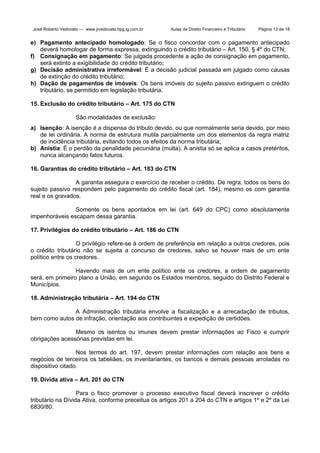 José Roberto Vedovato — www.jrvedovato.hpg.ig.com.br

Aulas de Direito Financeiro e Tributário

Página 13 de 18

e) Pagamento antecipado homologado: Se o fisco concordar com o pagamento antecipado
deverá homologar de forma expressa, extinguindo o crédito tributário – Art. 150, § 4º do CTN;
f) Consignação em pagamento: Se julgada procedente a ação de consignação em pagamento,
será extinto a exigibilidade do crédito tributário;
g) Decisão administrativa irreformável: É a decisão judicial passada em julgado como causas
de extinção do crédito tributário;
h) Dação de pagamentos de imóveis: Os bens imóveis do sujeito passivo extinguem o crédito
tributário, se permitido em legislação tributária.
15. Exclusão do crédito tributário – Art. 175 do CTN
São modalidades de exclusão:
a) Isenção: A isenção é a dispensa do tributo devido, ou que normalmente seria devido, por meio
de lei ordinária. A norma de estrutura mutila parcialmente um dos elementos da regra matriz
de incidência tributária, evitando todos os efeitos da norma tributária;
b) Anistia: É o perdão da penalidade pecuniária (multa). A anistia só se aplica a casos pretéritos,
nunca alcançando fatos futuros.
16. Garantias do crédito tributário – Art. 183 do CTN
A garantia assegura o exercício de receber o crédito. De regra, todos os bens do
sujeito passivo respondem pelo pagamento do crédito fiscal (art. 184), mesmo os com garantia
real e os gravados.
Somente os bens apontados em lei (art. 649 do CPC) como absolutamente
impenhoráveis escapam dessa garantia.
17. Privilégios do crédito tributário – Art. 186 do CTN
O privilégio refere-se à ordem de preferência em relação a outros credores, pois
o crédito tributário não se sujeita a concurso de credores, salvo se houver mais de um ente
político entre os credores.
Havendo mais de um ente político ente os credores, a ordem de pagamento
será, em primeiro plano a União, em segundo os Estados membros, seguido do Distrito Federal e
Municípios.
18. Administração tributária – Art. 194 do CTN
A Administração tributária envolve a fiscalização e a arrecadação de tributos,
bem como autos de infração, orientação aos contribuintes e expedição de certidões.
Mesmo os isentos ou imunes devem prestar informações ao Fisco e cumprir
obrigações acessórias previstas em lei.
Nos termos do art. 197, devem prestar informações com relação aos bens e
negócios de terceiros os tabeliães, os inventariantes, os bancos e demais pessoas arroladas no
dispositivo citado.
19. Dívida ativa – Art. 201 do CTN
Para o fisco promover o processo executivo fiscal deverá inscrever o crédito
tributário na Dívida Ativa, conforme preceitua os artigos 201 a 204 do CTN e artigos 1º e 2º da Lei
6830/80.

 