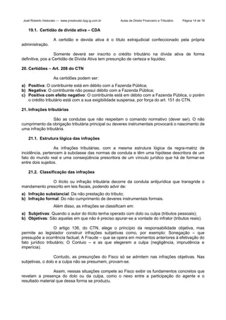 José Roberto Vedovato — www.jrvedovato.hpg.ig.com.br

Aulas de Direito Financeiro e Tributário

Página 14 de 18

19.1. Certidão de dívida ativa – CDA
A certidão e devida ativa é o título extrajudicial confeccionado pela própria
administração.
Somente deverá ser inscrito o crédito tributário na dívida ativa de forma
definitiva, pos a Certidão de Dívida Ativa tem presunção de certeza e liquidez.
20. Certidões – Art. 208 do CTN
As certidões podem ser:
a) Positiva: O contribuinte está em débito com a Fazenda Pública;
b) Negativa: O contribuinte não possui débito com a Fazenda Pública;
c) Positiva com efeito negativo: O contribuinte está em débito com a Fazenda Pública, o porém
o crédito tributário está com a sua exigibilidade suspensa, por força do art. 151 do CTN.
21. Infrações tributárias
São as condutas que não respeitam o comando normativo (dever ser). O não
cumprimento da obrigação tributária principal ou deveres instrumentais provocará o nascimento de
uma infração tributária.
21.1. Estrutura lógica das infrações
As infrações tributárias, com a mesma estrutura lógica da regra-matriz de
incidência, pertencem à subclasse das normas de conduta e têm uma hipótese descritora de um
fato do mundo real e uma conseqüência prescritora de um vínculo jurídico que há de formar-se
entre dois sujeitos.
21.2. Classificação das infrações
O ilícito ou infração tributária decorre da conduta antijurídica que transgride o
mandamento prescrito em leis fiscais, podendo advir de:
a) Infração substancial: Da não prestação do tributo;
b) Infração formal: Do não cumprimento de deveres instrumentais formais.
Além disso, as infrações se classificam em:
a) Subjetivas: Quando o autor do ilícito tenha operado com dolo ou culpa (tributos pessoais);
b) Objetivas: São aquelas em que não é preciso apurar-se a vontade do infrator (tributos reais).
O artigo 136, do CTN, elege o princípio da responsabilidade objetiva, mas
permite ao legislador construir infrações subjetivas como, por exemplo: Sonegação – que
pressupõe a ocorrência factual; A Fraude – que se opera em momentos anteriores à efetivação do
fato jurídico tributário; O Conluio – e as que elegerem a culpa (negligência, imprudência e
imperícia).
Contudo, as presunções do Fisco só se admitem nas infrações objetivas. Nas
subjetivas, o dolo e a culpa não se presumem, provam-se.
Assim, nessas situações compete ao Fisco exibir os fundamentos concretos que
revelam a presença do dolo ou da culpa, como o nexo entre a participação do agente e o
resultado material que dessa forma se produziu.

 