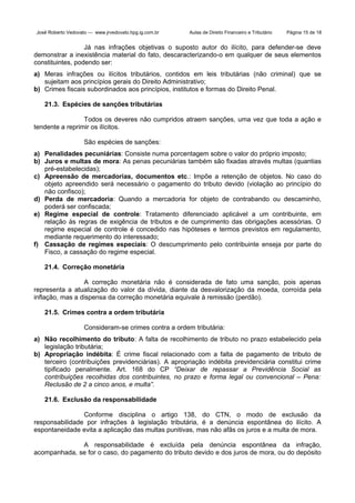 José Roberto Vedovato — www.jrvedovato.hpg.ig.com.br

Aulas de Direito Financeiro e Tributário

Página 15 de 18

Já nas infrações objetivas o suposto autor do ilícito, para defender-se deve
demonstrar a inexistência material do fato, descaracterizando-o em qualquer de seus elementos
constituintes, podendo ser:
a) Meras infrações ou ilícitos tributários, contidos em leis tributárias (não criminal) que se
sujeitam aos princípios gerais do Direito Administrativo;
b) Crimes fiscais subordinados aos princípios, institutos e formas do Direito Penal.
21.3. Espécies de sanções tributárias
Todos os deveres não cumpridos atraem sanções, uma vez que toda a ação e
tendente a reprimir os ilícitos.
São espécies de sanções:
a) Penalidades pecuniárias: Consiste numa porcentagem sobre o valor do próprio imposto;
b) Juros e multas de mora: As penas pecuniárias também são fixadas através multas (quantias
pré-estabelecidas);
c) Apreensão de mercadorias, documentos etc.: Impõe a retenção de objetos. No caso do
objeto apreendido será necessário o pagamento do tributo devido (violação ao princípio do
não confisco);
d) Perda de mercadoria: Quando a mercadoria for objeto de contrabando ou descaminho,
poderá ser confiscada;
e) Regime especial de controle: Tratamento diferenciado aplicável a um contribuinte, em
relação às regras de exigência de tributos e de cumprimento das obrigações acessórias. O
regime especial de controle é concedido nas hipóteses e termos previstos em regulamento,
mediante requerimento do interessado;
f) Cassação de regimes especiais: O descumprimento pelo contribuinte enseja por parte do
Fisco, a cassação do regime especial.
21.4. Correção monetária
A correção monetária não é considerada de fato uma sanção, pois apenas
representa a atualização do valor da dívida, diante da desvalorização da moeda, corroída pela
inflação, mas a dispensa da correção monetária equivale à remissão (perdão).
21.5. Crimes contra a ordem tributária
Consideram-se crimes contra a ordem tributária:
a) Não recolhimento do tributo: A falta de recolhimento de tributo no prazo estabelecido pela
legislação tributária;
b) Apropriação indébita: É crime fiscal relacionado com a falta de pagamento de tributo de
terceiro (contribuições previdenciárias). A apropriação indébita previdenciária constitui crime
tipificado penalmente. Art. 168 do CP “Deixar de repassar a Previdência Social as
contribuições recolhidas dos contribuintes, no prazo e forma legal ou convencional – Pena:
Reclusão de 2 a cinco anos, e multa”.
21.6. Exclusão da responsabilidade
Conforme disciplina o artigo 138, do CTN, o modo de exclusão da
responsabilidade por infrações à legislação tributária, é a denúncia espontânea do ilícito. A
espontaneidade evita a aplicação das multas punitivas, mas não afãs os juros e a multa de mora.
A responsabilidade é excluída pela denúncia espontânea da infração,
acompanhada, se for o caso, do pagamento do tributo devido e dos juros de mora, ou do depósito

 