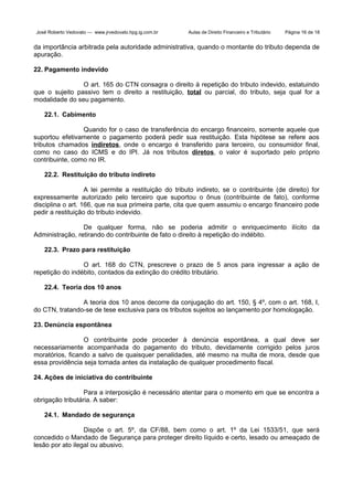 José Roberto Vedovato — www.jrvedovato.hpg.ig.com.br

Aulas de Direito Financeiro e Tributário

Página 16 de 18

da importância arbitrada pela autoridade administrativa, quando o montante do tributo dependa de
apuração.
22. Pagamento indevido
O art. 165 do CTN consagra o direito à repetição do tributo indevido, estatuindo
que o sujeito passivo tem o direito a restituição, total ou parcial, do tributo, seja qual for a
modalidade do seu pagamento.
22.1. Cabimento
Quando for o caso de transferência do encargo financeiro, somente aquele que
suportou efetivamente o pagamento poderá pedir sua restituição. Esta hipótese se refere aos
tributos chamados indiretos, onde o encargo é transferido para terceiro, ou consumidor final,
como no caso do ICMS e do IPI. Já nos tributos diretos, o valor é suportado pelo próprio
contribuinte, como no IR.
22.2. Restituição do tributo indireto
A lei permite a restituição do tributo indireto, se o contribuinte (de direito) for
expressamente autorizado pelo terceiro que suportou o ônus (contribuinte de fato), conforme
disciplina o art. 166, que na sua primeira parte, cita que quem assumiu o encargo financeiro pode
pedir a restituição do tributo indevido.
De qualquer forma, não se poderia admitir o enriquecimento ilícito da
Administração, retirando do contribuinte de fato o direito à repetição do indébito.
22.3. Prazo para restituição
O art. 168 do CTN, prescreve o prazo de 5 anos para ingressar a ação de
repetição do indébito, contados da extinção do crédito tributário.
22.4. Teoria dos 10 anos
A teoria dos 10 anos decorre da conjugação do art. 150, § 4º, com o art. 168, I,
do CTN, tratando-se de tese exclusiva para os tributos sujeitos ao lançamento por homologação.
23. Denúncia espontânea
O contribuinte pode proceder à denúncia espontânea, a qual deve ser
necessariamente acompanhada do pagamento do tributo, devidamente corrigido pelos juros
moratórios, ficando a salvo de quaisquer penalidades, até mesmo na multa de mora, desde que
essa providência seja tomada antes da instalação de qualquer procedimento fiscal.
24. Ações de iniciativa do contribuinte
Para a interposição é necessário atentar para o momento em que se encontra a
obrigação tributária. A saber:
24.1. Mandado de segurança
Dispõe o art. 5º, da CF/88, bem como o art. 1º da Lei 1533/51, que será
concedido o Mandado de Segurança para proteger direito líquido e certo, lesado ou ameaçado de
lesão por ato ilegal ou abusivo.

 