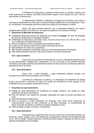 José Roberto Vedovato — www.jrvedovato.hpg.ig.com.br

Aulas de Direito Financeiro e Tributário

Página 17 de 18

O Mandado de Segurança é garantia constitucional do cidadão utilizada para
evitar (preventivo) ou reparar uma lesão contra direito líquido e certo (implica em que o fato do
qual resulta é incontroverso).
É relativamente freqüente o Mandado de Segurança preventivo para evitar a
cobrança (o lançamento) de tributo que o contribuinte julga baseado em lei inconstitucional. Tratase, na hipótese, de impetração preventiva diante da ameaça de constituição do crédito.
Afinal, não seria razoável presumir que a autoridade tributária, por exercer
atividade administrativa vinculada à lei, vai negar conseqüência ao comando normativo.
 Requisitos do Mandado de Segurança
a) O Mandado Segurança deverá ser impetrado com pedido de Liminar, do início da obrigação
até antes do lançamento da obrigação tributária;
b) O Mandado de Segurança, para estes casos, não tem vínculo com o art. 282 do CPC, e sim
com o dispositivo constitucional acima;
c) Deve ser impetrado contra a autoridade administrativa coatora;
d) A ação, de rito especial, onde não se admite a produção de provas;
e) Não existência de verbas de sucumbência;
f) Não se pede a citação da autoridade, mas que a administração preste informações;
g) Não existe produção de provas, mas se deve anexar a prova pré-constituída.
24.2. Ação anulatória
Trata-se de um processo de conhecimento no qual o contribuinte pretende anular
um ato administrativo, notadamente o lançamento. Por ser uma ação de rito ordinário (também
conhecida como ação ordinária) são admissíveis todos os meios de prova e ampla discussão das
questões de fato e de direito.
24.3. Ação declaratória
Assim como a ação anulatória, a ação declaratória também consiste num
processo de conhecimento que segue o rito ordinário.
O pedido do contribuinte, no entanto, é a declaração de inexistência de relação
jurídica que permita a cobrança do tributo em função da inocorrência do fato gerador ou da
invalidade da lei que sustenta a pretensão do Fisco.


Requisitos da ação declaratória

a) Petição de Ação Declaratória de inexistência de relação tributária, com pedido de tutela
antecipada dos feitos da sentença;
b) Pelo rito ordinário com pedido de produção antecipada de todas as provas permitidas em
juízo;
c) Ação direcionada ao Ente jurídico;
d) Para se requerer a Tutela Antecipada da sentença, deve haver prova inequívoca de
verossimilhança, receio de dano irreparável ou de difícil reparação, ou caracterização de
abuso de direito de defesa ou manifesto propósito protelatório do réu;
e) Pode-se alegar na ação, se houver, a decadência.
24.4. Ação declaratória
Pressupõe que o pagamento além de ser um dever do contribuinte é também um
direito seu. Assim, quando o Fisco cria obstáculos ao pagamento, conforme enumeração prevista
no art. 164 do Código Tributário Nacional, o contribuinte pode realizar o depósito do valor em juízo
obtendo a liberação de sua obrigação.

 