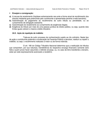 José Roberto Vedovato — www.jrvedovato.hpg.ig.com.br



Aulas de Direito Financeiro e Tributário

Página 18 de 18

Ensejam a consignação:

a) A recusa de recebimento (hipótese extremamente rara ante a forma atual de recolhimento dos
tributos mediante guia preenchida pelo contribuinte e apresentada perante a rede bancária);
b) Subordinação do pagamento ao recolhimento de outro tributo ou penalidade, ou ao
cumprimento de obrigação acessória;
c) Subordinação do recebimento ao cumprimento de exigências ilegais;
d) Exigência do tributo por mais de uma pessoa jurídica de direito público, ou seja, quando dois
Entes iguais cobram o mesmo crédito tributário.
24.5. Ação de repetição de indébito
Trata-se de outro processo de conhecimento sujeito ao rito ordinário. Neste tipo
de ação o contribuinte pretende a condenação da Fazenda Pública a devolver, restituir ou repetir o
indébito, ou seja, o recolhimento realizado a maior ou de forma indevida.
O art. 166 do Código Tributário Nacional determina que a restituição de tributos
que comportam, por sua natureza, transferência do respectivo encargo financeiro somente será
feita a quem prove haver assumido o referido encargo, ou, no caso de tê-lo transferido a terceiro,
estar por este expressamente autorizado a recebê-lo.

 