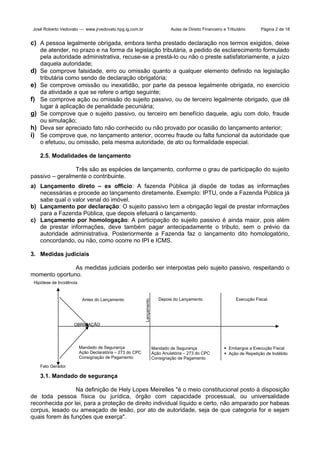 José Roberto Vedovato — www.jrvedovato.hpg.ig.com.br

Aulas de Direito Financeiro e Tributário

Página 2 de 18

c) A pessoa legalmente obrigada, embora tenha prestado declaração nos termos exigidos, deixe

d)
e)
f)
g)
h)
i)

de atender, no prazo e na forma da legislação tributária, a pedido de esclarecimento formulado
pela autoridade administrativa, recuse-se a prestá-lo ou não o preste satisfatoriamente, a juízo
daquela autoridade;
Se comprove falsidade, erro ou omissão quanto a qualquer elemento definido na legislação
tributária como sendo de declaração obrigatória;
Se comprove omissão ou inexatidão, por parte da pessoa legalmente obrigada, no exercício
da atividade a que se refere o artigo seguinte;
Se comprove ação ou omissão do sujeito passivo, ou de terceiro legalmente obrigado, que dê
lugar à aplicação de penalidade pecuniária;
Se comprove que o sujeito passivo, ou terceiro em benefício daquele, agiu com dolo, fraude
ou simulação;
Deva ser apreciado fato não conhecido ou não provado por ocasião do lançamento anterior;
Se comprove que, no lançamento anterior, ocorreu fraude ou falta funcional da autoridade que
o efetuou, ou omissão, pela mesma autoridade, de ato ou formalidade especial.
2.5. Modalidades de lançamento

Três são as espécies de lançamento, conforme o grau de participação do sujeito
passivo – geralmente o contribuinte.
a) Lançamento direto – ex officio: A fazenda Pública já dispõe de todas as informações
necessárias e procede ao lançamento diretamente. Exemplo: IPTU, onde a Fazenda Pública já
sabe qual o valor venal do imóvel.
b) Lançamento por declaração: O sujeito passivo tem a obrigação legal de prestar informações
para a Fazenda Pública, que depois efetuará o lançamento.
c) Lançamento por homologação: A participação do sujeito passivo é ainda maior, pois além
de prestar informações, deve também pagar antecipadamente o tributo, sem o prévio da
autoridade administrativa. Posteriormente a Fazenda faz o lançamento dito homologatório,
concordando, ou não, como ocorre no IPI e ICMS.
3. Medidas judiciais
As medidas judiciais poderão ser interpostas pelo sujeito passivo, respeitando o
momento oportuno.

Antes do Lançamento

Lançamento

Hipótese de Incidência

Depois do Lançamento

Execução Fiscal

OBRIGAÇÃO

Mandado de Segurança
Ação Declaratória – 273 do CPC
Consignação de Pagamento

Mandado de Segurança
Ação Anulatória – 273 do CPC
Consignação de Pagamento

 Embargos a Execução Fiscal
 Ação de Repetição de Indébito

Fato Gerador

3.1. Mandado de segurança
Na definição de Hely Lopes Meirelles "é o meio constitucional posto à disposição
de toda pessoa física ou jurídica, órgão com capacidade processual, ou universalidade
reconhecida por lei, para a proteção de direito individual líquido e certo, não amparado por habeas
corpus, lesado ou ameaçado de lesão, por ato de autoridade, seja de que categoria for e sejam
quais forem às funções que exerça".

 