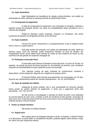 José Roberto Vedovato — www.jrvedovato.hpg.ig.com.br

Aulas de Direito Financeiro e Tributário

Página 3 de 18

3.2. Ação declaratória
Ação Declaratória de inexistência de relação jurídico-tributária, com pedido de
antecipação de tutela, referente à cobrança indevida de determinado tributo.
3.3. Consignação de pagamento
A ação de consignação de pagamento visa à liberação do obrigado, mediante o
depósito judicial da prestação devida, nos casos de compatibilidade dessa providência com a
natureza da obrigação.
Podem-se depositar coisas corpóreas, fungíveis ou infungíveis, não sendo
suscetíveis de depósito as obrigações de fazer ou de não fazer.
3.4. Ação anulatória
Tem por fim anular o lançamento e, conseqüentemente, anular a relação jurídica
entre o Fisco e o sujeito passivo.
Esta ação poderá ser proposta, com pedido de antecipação de tutela, diante de
diversos casos, como por exemplo: anular lançamento tributário ou auto de infração, por
irregularidade formal, anular débito fiscal indevido em razão de não incidência do tributo ou não
ocorrência de fato gerador da respectiva obrigação etc.
3.5. Embargos à execução fiscal
O executado pode oferecer Embargos á execução fiscal, no prazo de 30 dias, do
depósito, da juntada da prova da fiança bancária ou, da intimação da penhora, pois constituem
requisitos de admissibilidade da ação à garantia do juízo da execução.
Tem natureza jurídica de ação incidental de conhecimento, tendente a
desconstituir o título exeqüendo, seguindo-se a exigência do preparo prévio.
A Fazenda Pública será intimada para apresentar sua impugnação, em 30 dias,
devendo seu representante judicial ser intimado pessoalmente – Art. 22, da lei 6830/80.
3.6. Ação de repetição de indébito
Independe de prévio protesto, isto é, sem necessidade de nenhuma ressalva
prévia quanto ao caráter indevido do pagamento, e ainda que o pagamento tenha sido
espontâneo – Art. 165, do CTN.
Se não ocorreu a homologação, a extinção do direito de pedir a sua restituição
só ocorrerá depois de cinco anos, contados a partir da ocorrência do fato gerador, acrescidos de
mais cinco anos. O período prescricional de cinco anos só teve início da publicação do acórdão do
Colendo Supremo Tribunal Federal.
4. Partes na relação tributária
São partes na relação tributária:
4.1. Sujeito ativo
São sujeitos ativos da obrigação tributária a União, os Estados, o Distrito Federal
e os Municípios, os quais detêm a competência tributária, podendo legislar sobre tributos e exigilos, dentro de suas respectivas esferas.

 