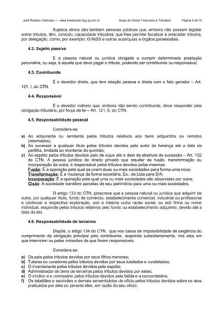 José Roberto Vedovato — www.jrvedovato.hpg.ig.com.br

Aulas de Direito Financeiro e Tributário

Página 4 de 18

Sujeitos ativos são também pessoas públicas que, embora não possam legislar
sobre tributos, têm, contudo, capacidade tributária, que lhes permite fiscalizar e arrecadar tributos,
por delegação, como, por exemplo: O INSS e outras autarquias e órgãos paraestatais.
4.2. Sujeito passivo
É a pessoa natural ou jurídica obrigada a cumprir determinada prestação
pecuniária, ou seja, é aquele que deve pagar o tributo, podendo ser contribuinte ou responsável.
4.3. Contribuinte
É o devedor direto, que tem relação pessoa e direta com o fato gerador – Art.
121, I, do CTN.
4.4. Responsável
É o devedor indireto que, embora não sendo contribuinte, deve responder pela
obrigação tributária, por força de lei – Art. 121, II, do CTN.
4.5. Responsabilidade pessoal
Considera-se:
a) Ao adquirente ou remitente pelos tributos relativos aos bens adquiridos ou remidos
(retomados);
b) Ao sucessor a qualquer título pelos tributos devidos pelo autor da herança até a data da
partilha, limitada ao montante do quinhão;
c) Ao espólio pelos tributos devidos pelo de cujus até a data da abertura da sucessão – Art. 132
do CTN. A pessoa jurídica de direito privado que resultar de fusão, transformação ou
incorporação de outra, é responsável pelos tributos devidos pelas mesmas.
Fusão: É a operação pela qual se unem duas ou mais sociedades para forma uma nova;
Transformação: É a mudança da forma societária. Ex.: de Ltda para S/A;
Incorporação: É a operação pela qual uma ou mais sociedades são absorvidas por outra;
Cisão: A sociedade transfere parcelas de seu patrimônio para uma ou mais sociedades.
O artigo 133 do CTN, prescreve que a pessoa natural ou jurídica que adquirir de
outra, por qualquer título, fundo de comércio, estabelecimento comercial, industrial ou profissional
e continuar a respectiva exploração, sob a mesma outra razão social, ou sob firma ou nome
individual, responde pelos tributos relativos pelo fundo ou estabelecimento adquirido, devido até a
data do ato.
4.6. Responsabilidade de terceiros
Dispõe, o artigo 134 do CTN, que nos casos de impossibilidade de exigência do
cumprimento da obrigação principal pelo contribuinte, responde subsidiariamente, nos atos em
que intervirem ou pelas omissões de que foram responsáveis.
Considera-se:
a)
b)
c)
d)
e)
f)

Os pais pelos tributos devidos por seus filhos menores;
Tutores ou curadores pelos tributos devidos por seus tutelados e curatelados;
O inventariante pelos tributos devidos pelo espólio;
Administrador de bens de terceiros pelos tributos devidos por estes;
O síndico e o comissário pelos tributos devidos pela falida e a concordatária;
Os tabeliães e escrivães e demais serventuários de ofício pelos tributos devidos sobre os atos
praticados por eles ou perante eles, em razão do seu ofício;

 