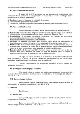 José Roberto Vedovato — www.jrvedovato.hpg.ig.com.br

Aulas de Direito Financeiro e Tributário

Página 5 de 18

4.7. Responsabilidade dos sócios
O artigo 135 do CTN prescreve que são pessoalmente responsáveis pelos
créditos tributários resultantes de atos praticados com excesso de poderes ou infração de lei,
contrato social ou estatuto, observando:
a) Os sócios no caso de liquidação de sociedade de pessoas;
b) Os mandatários, prepostos e empregados;
c) Os diretores, gerentes ou representantes (sócios de pessoas jurídicas de direito privado).
4.8. Responsabilidade indireta
A responsabilidade indireta por ocorrer por substituição ou por transferência.
a) Substituição: Na substituição a obrigação constitui-se desde logo em relação a um substituto,
ou responsável, ficando de fora aquele que seria o contribuinte. Exemplo: ICMS;
b) Transferência: A obrigação constitui-se inicialmente em relação ao contribuinte,
comunicando-se depois, porém, para o responsável.
A responsabilidade por transferência subdivide-se em:
a) Sucessão: O sucessor respondido pelo sucedido como ocorre na transferência da
propriedade de um imóvel, na herança ou na incorporação de uma empresa por outra;
b) Solidariedade: O devedor solidário responde juntamente com o devedor principal, em pé de
igualdade, sem o benefício de ordem, isto é, podendo a dívida ser cobrada indiferentemente
de um ou de outro, no todo ou em parte, à escolha do credor – Art. 275 do CC;
c) Subsidiariedade: O devedor subsidiário também responde juntamente com o devedor
principal, mas com o benefício de ordem, ou seja, em segundo plano, só depois de
executados todos os bens do devedor principal, na solução da dívida.
Em regra, no Direito Tributário, a lei estabelece a responsabilidade solidária,
como, por exemplo, o artigo 134 do CTN “respondem solidariamente os pais pelos tributos
devidos por seus filhos (I), ou o inventariante, pelos do espólio (IV)”.
Contudo, a solidariedade não se presume, resulta da lei ou da vontade das
partes – Art. 265 do CC.
4.9. Sujeito passivo da obrigação acessória
A lei deverá indicar as pessoas que serão responsáveis pelo cumprimento dos
deveres instrumentais, conforme os interesses da arrecadação ou da fiscalização dos tributos –
Art. 122, do CTN.
4.10. Convenções particulares
Não podem ser opostas a Fazenda Pública para modificar a definição legal do
sujeito passivo da relação jurídica tributária – Art. 123, do CTN.
5. Domicílio
Considera-se:
5.1. Pessoa física
É o lugar onde a pessoa reside com o ânimo definitivo ou o lugar onde mantenha
o centro de suas ocupações.
Quem não tem residência fixa ou centro de ocupações habituais terá como
domicílio o lugar onde for encontrado – Art. 73, do CC.

 