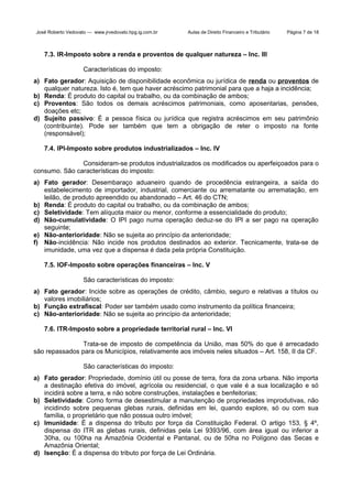 José Roberto Vedovato — www.jrvedovato.hpg.ig.com.br

Aulas de Direito Financeiro e Tributário

Página 7 de 18

7.3. IR-Imposto sobre a renda e proventos de qualquer natureza – Inc. III
Características do imposto:
a) Fato gerador: Aquisição de disponibilidade econômica ou jurídica de renda ou proventos de
qualquer natureza. Isto é, tem que haver acréscimo patrimonial para que a haja a incidência;
b) Renda: É produto do capital ou trabalho, ou da combinação de ambos;
c) Proventos: São todos os demais acréscimos patrimoniais, como aposentarias, pensões,
doações etc;
d) Sujeito passivo: É a pessoa física ou jurídica que registra acréscimos em seu patrimônio
(contribuinte). Pode ser também que tem a obrigação de reter o imposto na fonte
(responsável);
7.4. IPI-Imposto sobre produtos industrializados – Inc. IV
Consideram-se produtos industrializados os modificados ou aperfeiçoados para o
consumo. São características do imposto:
a) Fato gerador: Desembaraço aduaneiro quando de procedência estrangeira, a saída do
estabelecimento de importador, industrial, comerciante ou arrematante ou arrematação, em
leilão, de produto apreendido ou abandonado – Art. 46 do CTN;
b) Renda: É produto do capital ou trabalho, ou da combinação de ambos;
c) Seletividade: Tem alíquota maior ou menor, conforme a essencialidade do produto;
d) Não-cumulatividade: O IPI pago numa operação deduz-se do IPI a ser pago na operação
seguinte;
e) Não-anterioridade: Não se sujeita ao princípio da anterioridade;
f) Não-incidência: Não incide nos produtos destinados ao exterior. Tecnicamente, trata-se de
imunidade, uma vez que a dispensa é dada pela própria Constituição.
7.5. IOF-Imposto sobre operações financeiras – Inc. V
São características do imposto:
a) Fato gerador: Incide sobre as operações de crédito, câmbio, seguro e relativas a títulos ou
valores imobiliários;
b) Função extrafiscal: Poder ser também usado como instrumento da política financeira;
c) Não-anterioridade: Não se sujeita ao princípio da anterioridade;
7.6. ITR-Imposto sobre a propriedade territorial rural – Inc. VI
Trata-se de imposto de competência da União, mas 50% do que é arrecadado
são repassados para os Municípios, relativamente aos imóveis neles situados – Art. 158, II da CF.
São características do imposto:
a) Fato gerador: Propriedade, domínio útil ou posse de terra, fora da zona urbana. Não importa
a destinação efetiva do imóvel, agrícola ou residencial, o que vale é a sua localização e só
incidirá sobre a terra, e não sobre construções, instalações e benfeitorias;
b) Seletividade: Como forma de desestimular a manutenção de propriedades improdutivas, não
incidindo sobre pequenas glebas rurais, definidas em lei, quando explore, só ou com sua
família, o proprietário que não possua outro imóvel;
c) Imunidade: É a dispensa do tributo por força da Constituição Federal. O artigo 153, § 4º,
dispensa do ITR as glebas rurais, definidas pela Lei 9393/96, com área igual ou inferior a
30ha, ou 100ha na Amazônia Ocidental e Pantanal, ou de 50ha no Polígono das Secas e
Amazônia Oriental;
d) Isenção: É a dispensa do tributo por força de Lei Ordinária.

 