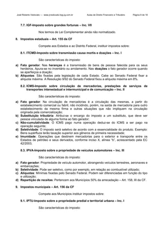 José Roberto Vedovato — www.jrvedovato.hpg.ig.com.br

Aulas de Direito Financeiro e Tributário

Página 8 de 18

7.7. IGF-Imposto sobre grandes fortunas – Inc. VII
Nos termos de Lei Complementar ainda não normatizado.
8. Impostos estaduais – Art. 155 da CF
Compete aos Estados e ao Distrito Federal, instituir impostos sobre:
8.1. ITCMD-Imposto sobre transmissão causa mortis e doações – Inc. I
São características do imposto:
a) Fato gerador: Nas heranças é a transmissão de bens de pessoa falecida para os seus
herdeiros. Apura-se no inventário ou arrolamento. Nas doações o fato gerador ocorre quando
se aperfeiçoa a doação;
b) Alíquotas: São fixadas pela legislação de cada Estado. Cabe ao Senado Federal fixar a
alíquota máxima. A Resolução 9/92 do Senado Federal fixou a alíquota máxima em 8%.
8.2. ICMS-Imposto sobre circulação de mercadorias, prestações de serviços de
transportes interestadual e intermunicipal e de comunicação – Inc. II
São características do imposto:
a) Fato gerador: Na circulação de mercadorias é a circulação das mesmas, a partir do
estabelecimento comercial ou fabril, não incidindo, porém, na saída de mercadoria para outro
estabelecimento da mesma firma e outras situações que não impliquem na circulação
originada pela comercialização;
b) Substituição tributária: Atribui-se o encargo do imposto a um substituto, que deve ser
pessoa vinculada de alguma forma ao fato gerador;
c) Não-cumulatividade: O ICMS pago numa operação deduz-se do ICMS a ser pago na
operação seguinte;
d) Seletividade: O imposto será seletivo de acordo com a essencialidade do produto. Exemplo:
Bens supérfluos terão taxação superior aos gêneros de primeira necessidade;
e) Imunidade: Operações que destinem mercadorias para o exterior e transporte entre os
Estados de petróleo e seus derivados, conforme inciso X, alínea “b”, acrescentado pela EC
42/2003;
8.3. IPVA-Imposto sobre a propriedade de veículos automotores – Inc. III
São características do imposto:
a) Fato gerador: Propriedade de veículo automotor, abrangendo veículos terrestres, aeronaves e
embarcações;
b) Seletividade: Pode ser seletivo, como por exemplo, em relação ao combustível utilizado;
c) Alíquotas: Mínimas fixadas pelo Senado Federal. Podem ser diferenciadas em função do tipo
e utilização;
d) Repartição de receitas: Pertencem aos Municípios 50% da arrecadação – Art. 158, III da CF.
9. Impostos municipais – Art. 156 da CF
Compete aos Municípios instituir impostos sobre:
9.1. IPTU-Imposto sobre a propriedade predial e territorial urbana – Inc. I
São características do imposto:

 