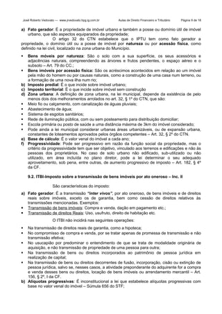 José Roberto Vedovato — www.jrvedovato.hpg.ig.com.br

Aulas de Direito Financeiro e Tributário

Página 9 de 18

a) Fato gerador: É a propriedade de imóvel urbano e também a posse ou domínio útil de imóvel
urbano, que são aspectos equiparados da propriedade;
O artigo 32 do CTN estabelece que o IPTU tem como fato gerador a
propriedade, o domínio útil ou a posse de imóvel por natureza ou por acessão física, como
definido na lei civil, localizado na zona urbana do Município.



b)
c)
d)






e)
f)

Bens móveis por natureza: São o solo com a sua superfície, os seus acessórios e
adjacências naturais, compreendendo as árvores e frutos pendentes, o espaço aéreo e o
subsolo – Art. 79 do CC.;
Bens imóveis por acessão física: São os acréscimos acontecidos em relação ao um imóvel
pela mão do homem ou por causas naturais, como a construção de uma casa num terreno, ou
a formação de uma nova ilha num rio;
Imposto predial: É o que incide sobre imóvel urbano;
Imposto territorial: É o que incide sobre imóvel sem construção
Zona urbana: A definição de zona urbana, na lei municipal, depende da existência de pelo
menos dois dos melhoramentos arrolados no art. 32, § 1º do CTN, que são:
Meio fio ou calçamento, com canalização de águas pluviais;
Abastecimento de água;
Sistema de esgotos sanitários;
Rede de iluminação pública, com ou sem posteamento para distribuição domiciliar;
Escola primária ou posto de saúde a uma distância máxima de 3km do imóvel considerado;
Pode ainda a lei municipal considerar urbanas áreas urbanizáveis, ou de expansão urbana,
constantes de loteamentos aprovados pelos órgãos competentes – Art. 32, § 2º do CTN.
Base de cálculo: É o valor venal do imóvel a cada ano;
Progressividade: Pode ser progressivo em razão da função social da propriedade, mas o
critério da progressividade tem que ser objetivo, vinculado aos terrenos e edificações e não às
pessoas dos proprietários. No caso de solo urbano não edificado, sub-utilizado ou não
utilizado, em área incluída no plano diretor, pode a lei determinar o seu adequado
aproveitamento, sob pena, entre outras, de aumento progressivo de imposto – Art. 182, § 4º
da CF.
9.2. ITBI-Imposto sobre a transmissão de bens imóveis por ato oneroso – Inc. II
São características do imposto:

a) Fato gerador: É a transmissão “inter vivos”, por ato oneroso, de bens imóveis e de direitos
reais sobre imóveis, exceto os de garantia, bem como cessão de direitos relativos às
transmissões mencionadas. Exemplos:
 Transmissão de bens imóveis: Compra e venda, dação em pagamento etc.;
 Transmissão de direitos Reais: Uso, usufruto, direito de habitação etc.
O ITBI não incidirá nas seguintes operações:
Na transmissão de direitos reais de garantia, como a hipoteca;
No compromisso de compra e venda, por se tratar apenas de promessa de transmissão e não
transmissão efetiva;
 No usucapião por predominar o entendimento de que se trata de modalidade originária de
aquisição, e não transmissão de propriedade de uma pessoa para outra;
 Na transmissão de bens ou direitos incorporados ao patrimônio de pessoa jurídica em
realização de capital;
 Na transmissão de bens ou direitos decorrentes de fusão, incorporação, cisão ou extinção de
pessoa jurídica, salvo se, nesses casos, a atividade preponderante do adquirente for a compra
e venda desses bens ou direitos, locação de bens imóveis ou arrendamento mercantil – Art.
156, § 2º, I da CF.
b) Alíquotas progressivas: É inconstitucional a lei que estabelece alíquotas progressivas com
base no valor venal do imóvel – Súmula 656 do STF;



 