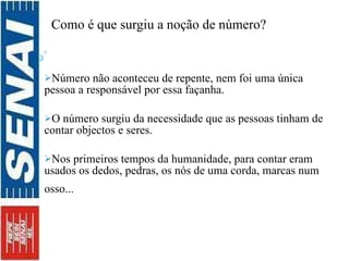 i Como é que surgiu a noção de número? pente inventou o número.  Número não aconteceu de repente, nem foi uma única pessoa a responsável por essa façanha.  O número surgiu da necessidade que as pessoas tinham de contar objectos e seres.  Nos primeiros tempos da humanidade, para contar eram usados os dedos, pedras, os nós de uma corda, marcas num osso...   